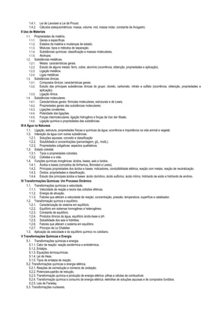 1.4.1. Lei de Lavoisier e Lei de Proust.
1.4.2. Cálculos estequiométricos: massa, volume, mol, massa molar, constante de Avogadro.
II Uso de Materiais
1.1. Propriedades da matéria.
1.1.1. Gerais e específicas
1.1.2. Estados da matéria e mudanças de estado.
1.1.3. Misturas: tipos e métodos de separação.
1.1.4. Substâncias químicas: classificação e massas moleculares.
1.1.5. Alotropia.
1.2. Substâncias metálicas.
1.2.1. Metais: características gerais.
1.2.2. Estudo de alguns metais: ferro, cobre, alumínio (ocorrência, obtenção, propriedades e aplicação).
1.2.3. Ligação metálica.
1.2.4. Ligas metálicas
1.3. Substâncias iônicas.
1.3.1. Compostos iônicos: características gerais.
1.3.2. Estudo das principais substâncias iônicas do grupo: cloreto, carbonato, nitrato e sulfato (ocorrência, obtenção, propriedades e
aplicação).
1.3.3. Ligação iônica.
1.4. Substâncias moleculares.
1.4.1. Características gerais: fórmulas moleculares, estruturais e de Lewis.
1.4.2. Propriedades gerais das substâncias moleculares:
1.4.3. Ligações covalentes.
1.4.4. Polaridade das ligações.
1.4.5. Forças intermoleculares: ligação hidrogênio e forças de Van der Waals.
1.4.6. Ligação química e propriedades das substâncias.
III A Água na Natureza
1.1. Ligação, estrutura, propriedades físicas e químicas da água; ocorrência e importância na vida animal e vegetal.
1.2. Interação da água com outras substâncias.
1.2.1. Soluções aquosas: conceito e classificação
1.2.2. Solubilidade e concentrações (percentagem, g/L, mol/L).
1.2.3. Propriedades coligativas: aspectos qualitativos.
1.3. Estado coloidal.
1.3.1. Tipos e propriedades coloidais.
1.3.2. Colóides e a vida.
1.4. Funções químicas inorgânicas: ácidos, bases, sais e óxidos.
1.4.1. Ácidos e bases (conceitos de Arrhenius, Bronsted e Lewis).
1.4.2. Principais propriedades dos ácidos e bases: indicadores, condutibilidade elétrica, reação com metais, reação de neutralização.
1.4.3. Óxidos: propriedades e classificação.
1.4.4. Estudo dos principais ácidos e bases: ácido clorídrico, ácido sulfúrico, ácido nítrico, hidróxido de sódio e hidróxido de amônio.
IV Transformações Químicas: Um Processo Dinâmico
1.1. Transformações químicas e velocidade.
1.1.1. Velocidade de reação e teoria das colisões efetivas.
1.1.2. Energia de ativação.
1.1.3. Fatores que alteram a velocidade de reação: concentração, pressão, temperatura, superfície e catalisador.
1.2. Transformação química e equilíbrio.
1.2.1. Caracterização do sistema em equilíbrio.
1.2.2. Equilíbrio em sistemas homogêneo e heterogêneo.
1.2.3. Constante de equilíbrio.
1.2.4. Produtos iônicos da água, equilíbrio ácido-base e pH.
1.2.5. Solubilidade dos sais e hidrólise.
1.2.6. Fatores que alteram o sistema em equilíbrio.
1.2.7. Princípio de Le Chatelier.
1.3. Aplicação da velocidade e do equilíbrio químico no cotidiano.
V Transformações Químicas e Energia
5.1. Transformações químicas e energia.
5.1.1. Calor de reação: reação exotérmica e endotérmica.
5.1.2. Entalpia.
5.1.3. Equações termoquímicas.
5.1.4. Lei de Hess.
5.1.5. Tipos de entalpia de reação.
5.2. Transformações químicas e energia elétrica.
5.2.1. Reações de oxirredução e números de oxidação.
5.2.2. Potenciais-padrão de redução.
5.2.3. Transformação química e produção de energia elétrica: pilhas e células de combustível.
5.2.4. Transformação química e consumo de energia elétrica: eletrólise de soluções aquosas e de compostos fundidos.
5.2.5. Leis de Faraday.
5.3. Transformações nucleares.
 