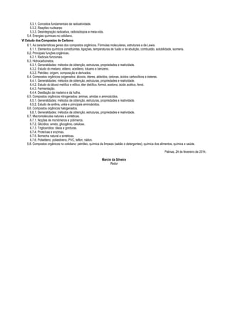 5.3.1. Conceitos fundamentais da radioatividade.
5.3.2. Reações nucleares:
5.3.3. Desintegração radioativa, radioisótopos e meia-vida.
5.4. Energias químicas no cotidiano.
VI Estudo dos Compostos de Carbono
6.1. As características gerais dos compostos orgânicos. Fórmulas moleculares, estruturais e de Lewis.
6.1.1. Elementos químicos constituintes, ligações, temperaturas de fusão e de ebulição, combustão, solubilidade, isomeria.
6.2. Principais funções orgânicas.
6.2.1. Radicais funcionais.
6.3. Hidrocarbonetos.
6.3.1. Generalidades: métodos de obtenção, estruturas, propriedades e reatividade.
6.3.2. Estudo do metano, etileno, acetileno, tolueno e benzeno.
6.3.3. Petróleo: origem, composição e derivados.
6.4. Compostos orgânicos oxigenados: álcoois, éteres, aldeídos, cetonas, ácidos carboxílicos e ésteres.
6.4.1. Generalidades: métodos de obtenção, estruturas, propriedades e reatividade.
6.4.2. Estudo do álcool metílico e etílico, éter dietílico, formol, acetona, ácido acético, fenol.
6.4.3. Fermentação.
6.4.4. Destilação da madeira e da hulha.
6.5. Compostos orgânicos nitrogenados: aminas, amidas e aminoácidos.
6.5.1. Generalidades: métodos de obtenção, estruturas, propriedades e reatividade.
6.5.2. Estudo de anilina, uréia e principais aminoácidos.
6.6. Compostos orgânicos halogenados.
6.6.1. Generalidades: métodos de obtenção, estruturas, propriedades e reatividade.
6.7. Macromoléculas naturais e sintéticas.
6.7.1. Noções de monômeros e polímeros.
6.7.2. Glicídios: amido, glicogênio, celulose.
6.7.3. Triglicerídios: óleos e gorduras.
6.7.4. Proteínas e enzimas.
6.7.5. Borracha natural e sintéticas.
6.7.6. Polietileno, poliestireno, PVC, teflon, náilon.
6.8. Compostos orgânicos no cotidiano: petróleo, química da limpeza (sabão e detergentes), química dos alimentos, química e saúde.
Palmas, 24 de fevereiro de 2014.
Marcio da Silveira
Reitor
 