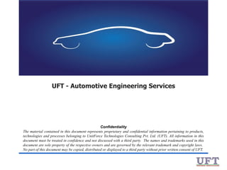 UFT - Automotive Engineering Services

Confidentiality
The material contained in this document represents proprietary and confidential information pertaining to products,
technologies and processes belonging to UnitForce Technologies Consulting Pvt. Ltd. (UFT). All information in this
document must be treated in confidence and not discussed with a third party. The names and trademarks used in this
document are sole property of the respective owners and are governed by the relevant trademark and copyright laws.
No part of this document may be copied, distributed or displayed to a third party without prior written consent of UFT.

 