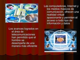 Las computadoras, Internet y
los medios masivos de
comunicación, ofrecen una
realidad virtual
apasionante y permiten el
acceso a todo tipo de
información y datos
Los avances logrados en
el área de
telecomunicaciones
han permitido que el
hombre se
desempeñe de una
manera más eficiente

 