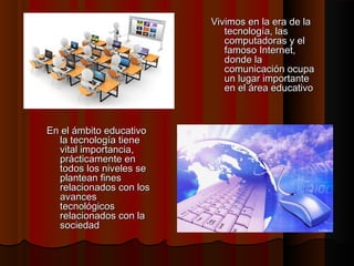 Vivimos en la era de la
tecnología, las
computadoras y el
famoso Internet,
donde la
comunicación ocupa
un lugar importante
en el área educativo

En el ámbito educativo
la tecnología tiene
vital importancia,
prácticamente en
todos los niveles se
plantean fines
relacionados con los
avances
tecnológicos
relacionados con la
sociedad

 
