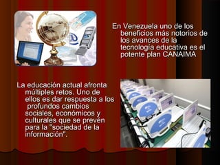 En Venezuela uno de los
beneficios más notorios de
los avances de la
tecnología educativa es el
potente plan CANAIMA

La educación actual afronta
múltiples retos. Uno de
ellos es dar respuesta a los
profundos cambios
sociales, económicos y
culturales que se prevén
para la "sociedad de la
información".

 