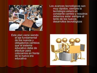Los avances tecnológicos son
muy rápidos, siempre la
tecnología estará en
constante cambio y nosotros
debemos estar siempre al
tanto de los nuevos
desarrollos tecnológicos

Este plan viene siendo
el eje fundamental
de los nuevos y
obligatorios cambios
que el sistema
educativo debe de
efectuar para
colocarnos en frente
de la nueva era
educativa

 