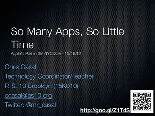 Chris Casal
Technology Coordinator/Teacher
P. S. 10 Brooklyn (15K010)
ccasal@ps10.org
Twitter: @mr_casal
So Many Apps, So Little
Time
Apple’s iPad in the NYCDOE - 10/16/12
http://goo.gl/Z1TdS
 