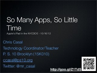Chris Casal
Technology Coordinator/Teacher
P. S. 10 Brooklyn (15K010)
ccasal@ps10.org
Twitter: @mr_casal
So Many Apps, So Little
Time
Apple’s iPad in the NYCDOE - 10/16/12
http://goo.gl/Z1TdS
 
