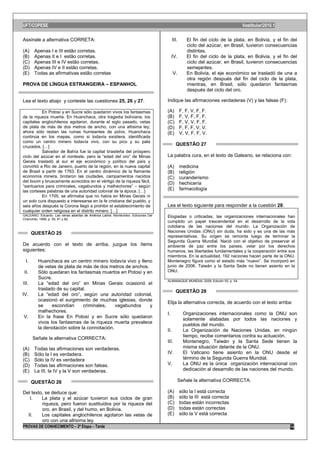 UFT/COPESE                                                                                                                       Vestibular/2010.1

Assinale a alternativa CORRETA:                                                           III.      El fin del ciclo de la plata, en Bolivia, y el fin del
                                                                                                    ciclo del azúcar, en Brasil, tuvieron consecuencias
(A)     Apenas I e III estão corretas.                                                              distintas.
(B)     Apenas II e I estão corretas.                                                    IV.        El fin del ciclo de la plata, en Bolivia, y el fin del
(C)     Apenas III e IV estão corretas.                                                             ciclo del azúcar, en Brasil, tuvieron consecuencias
(D)     Apenas IV e II estão corretas.                                                              semejantes.
(E)     Todas as afirmativas estão corretas                                               V.        En Bolivia, el eje económico se trasladó de una a
                                                                                                    otra región después del fin del ciclo de la plata,
PROVA DE LÍNGUA ESTRANGEIRA – ESPANHOL                                                              mientras, en Brasil, sólo quedaron fantasmas
                                                                                                    después del ciclo del oro.

Lea el texto abajo y conteste las cuestiones 25, 26 y 27.                           Indique las afirmaciones verdaderas (V) y las falsas (F):

           En Potosí y en Sucre sólo quedaron vivos los fantasmas                   (A)          F, F, V, F, F.
de la riqueza muerta. En Huanchaca, otra tragedia boliviana, los                    (B)          F, V, F, F, F.
capitales anglochilenos agotaron, durante el siglo pasado, vetas                    (C)          F, V, V, F, F.
de plata de más de dos metros de ancho, con una altísima ley;                       (D)          F, F, F, V, V.
ahora sólo restan las ruinas humeantes de polvo. Huanchaca                          (E)          V, V, F, F, V.
continúa en los mapas, como si todavía existiera, identificada
como un centro minero todavía vivo, con su pico y su pala
cruzados. […]
                                                                                            QUESTÃO 27
           Salvador de Bahía fue la capital brasileña del próspero
ciclo del azúcar en el nordeste, pero la “edad del oro” de Minas                    La palabra cura, en el texto de Galeano, se relaciona con:
Gerais trasladó al sur el eje económico y político del país y
convirtió a Rio de Janeiro, puerto de la región, en la nueva capital                (A)          medicina
de Brasil a partir de 1763. En el centro dinámico de la flamante                    (B)          religión
economía minera, brotaron las ciudades, campamentos nacidos                         (C)          curanderismo
del boom y bruscamente acrecidos en el vértigo de la riqueza fácil,                 (D)          hechicería
“santuarios para criminales, vagabundos y malhechores” – según
las corteses palabras de una autoridad colonial de la época. […]
                                                                                    (E)          farmacología
           En 1705, se afirmaba que no había en Minas Gerais ni
un solo cura dispuesto a interesarse en la fe cristiana del pueblo, y
seis años después la Corona llegó a prohibir el establecimiento de                  Lea el texto siguiente para responder a la cuestión 28:
cualquier orden religiosa en el distrito minero. […]
GALEANO, Eduardo. Las venas abiertas de América Latina. Montevideo: Ediciones Del   Elogiadas o criticadas, las organizaciones internacionales han
Chanchito, 1999, p. 55, 81 y 82.
                                                                                    cumplido un papel trascendental en el desarrollo de la vida
                                                                                    cotidiana de las naciones del mundo. La Organización de
       QUESTÃO 25                                                                   Naciones Unidas (ONU) sin duda, ha sido y es una de las más
                                                                                    representativas. Su origen se remonta luego de terminar la
                                                                                    Segunda Guerra Mundial. Nació con el objetivo de preservar el
De acuerdo con el texto de arriba, juzgue los ítems                                 ambiente de paz entre los países, velar por los derechos
siguientes:                                                                         humanos, las libertades fundamentales y la cooperación entre sus
                                                                                    miembros. En la actualidad, 192 naciones hacen parte de la ONU.
 I.      Huanchaca es un centro minero todavía vivo y lleno                         Montenegro figura como el estado más “nuevo”. Se incorporó en
         de vetas de plata de más de dos metros de anchos.                          junio de 2006. Taiwán y la Santa Sede no tienen asiento en la
II.      Sólo quedaran los fantasmas muertos en Potosí y en                         ONU.
         Sucre.
                                                                                    ALMANAQUE MUNDIAL 2009, Edición 55, p. 54.
III.     La “edad del oro” en Minas Gerais ocasionó el
         traslado de su capital.
                                                                                            QUESTÃO 28
IV.      La “edad del oro”, según una autoridad colonial,
         ocasionó el surgimiento de muchas iglesias, donde
                                                                                    Elija la alternativa correcta, de acuerdo con el texto arriba:
         se     escondían     criminales,    vagabundos    y
         malhechores.
                                                                                    I.            Organizaciones internacionales como la ONU son
V.       En la frase En Potosí y en Sucre sólo quedaron
                                                                                                  solamente alabadas por todos las naciones y
         vivos los fantasmas de la riqueza muerta prevalece
                                                                                                  pueblos del mundo.
         la denotación sobre la connotación.
                                                                                    II.           La Organización de Naciones Unidas, en ningún
                                                                                                  tiempo, recibe comentarios contra su actuación.
       Señale la alternativa CORRECTA:
                                                                                    III.          Montenegro, Taiwán y la Santa Sede tienen la
(A)     Todas las afirmaciones son verdaderas.                                                    misma situación delante de la ONU.
(B)     Sólo la I es verdadera.                                                     IV.           El Vaticano tiene asiento en la ONU desde el
(C)     Sólo la IV es verdadera                                                                   término de la Segunda Guerra Mundial.
(D)     Todas las afirmaciones son falsas.                                          V.            La ONU es la única organización internacional con
(E)     La III, la IV y la V son verdaderas.                                                      dedicación al desarrollo de las naciones del mundo.

       QUESTÃO 26                                                                              Señale la alternativa CORRECTA:

Del texto, se deduce que:                                                           (A)          sólo la I está correcta
   I.    La plata y el azúcar tuvieron sus ciclos de gran                           (B)          sólo la III está correcta
         riqueza, pero fueron sustituidos por la riqueza del                        (C)          todas están incorrectas
         oro, en Brasil, y del humo, en Bolivia.                                    (D)          todas están correctas
  II.    Los capitales anglochilenos agotaron las vetas de                          (E)          sólo la V está correcta
         oro con una altísima ley.
PROVAS DE CONHECIMENTO – 2ª Etapa – Tarde                                                                                                             10
 