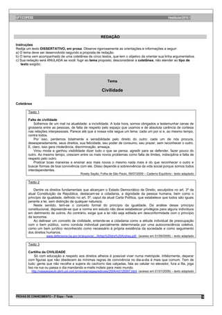 UFT/COPESE                                                                                                    Vestibular/2010.1




                                                             REDAÇÃO

Instruções
Redija um texto DISSERTATIVO, em prosa. Observe rigorosamente as orientações e informações a seguir:
a) O tema deve ser desenvolvido segundo a proposta de redação.
b) O tema vem acompanhado de uma coletânea de cinco textos, que tem o objetivo de orientar sua linha argumentativa.
c) Sua redação será ANULADA se você: fugir ao tema proposto; desconsiderar a coletânea; não atender ao tipo de
   texto exigido.




                                                                  Tema

                                                              Civilidade

Coletânea

        Texto 1

        Falta de civilidade
            Sofremos de um mal na atualidade: a incivilidade. A toda hora, somos obrigados a testemunhar cenas de
        grosseria entre as pessoas, de falta de respeito pelo espaço que usamos e de absoluta carência de cortesia
        nas relações interpessoais. Parece até que a nossa vida segue um lema: cada um por si e, ao mesmo tempo,
        contra todos.
            Por isso, perdemos totalmente a sensibilidade pelo direito do outro: cada um de nós procura,
        desesperadamente, seus direitos, sua felicidade, seu poder de consumo, seu prazer, sem reconhecer o outro.
        E, claro, isso gera intolerância, discriminação, ameaça.
            Virou moda e ganhou visibilidade dizer tudo o que se pensa, agredir para se defender, fazer pouco do
        outro. Ao mesmo tempo, crescem entre os mais novos problemas como falta de limites, indisciplina e falta de
        respeito pelo outro.
            Praticar boas maneiras e ensinar aos mais novos o mesmo nada mais é do que reconhecer o outro e
        buscar formas de boa convivência com ele. Disso depende a sobrevivência da vida social porque somos todos
        interdependentes.
                                              Rosely Sayão, Folha de São Paulo, 09/07/2009 – Caderno Equilíbrio - texto adaptado

        Texto 2

            Dentre os direitos fundamentais que alicerçam o Estado Democrático de Direito, esculpidos no art. 3º da
        atual Constituição da República, destacam-se a cidadania, a dignidade da pessoa humana, bem como o
        princípio da igualdade, definido no art. 5º, caput da atual Carta Política, que estabelece que todos são iguais
        perante a lei, sem distinção de qualquer natureza.
            Neste sentido, tem-se o conceito formal do princípio da igualdade. Da análise desse princípio
        constitucional, depreende-se que a norma em estudo não deve estabelecer privilégios para alguns indivíduos
        em detrimento de outros. Ao contrário, exige que a lei não seja editada em desconformidade com o princípio
        da isonomia.
            Ao delinear um conceito de civilidade, entende-se a cidadania como a atitude individual de preocupação
        com o bem público, como conduta individual parcialmente determinada por uma autoconsciência coletiva,
        como um bem jurídico reconhecido como necessário à própria existência da sociedade e como seguimento
        dos direitos humanos.
                      www.defensoria.ba.gov.br/arquivos/.../Artigo%20dra%20Andrea.pdf- (acesso em 01/09/2009) – texto adaptado

        Texto 3

        Cartilha da CIVILIDADE
             Só com educação e respeito aos direitos alheios é possível viver numa metrópole. Infelizmente, deparar
        com figuras que não obedecem às mínimas regras de convivência no dia-a-dia é mais que comum. Tem de
        tudo: gente que não recolhe a sujeira do cachorro das calçadas, fala ao celular no elevador, fura a fila, joga
        lixo na rua ou passa o dia mandando e-mails inúteis para meio mundo.
           http://vejasaopaulo.abril.uol.com.br/revista/vejasp/edicoes/2004/m0126597.html (acesso em 01/01/2009) – texto adaptado




PROVAS DE CONHECIMENTO – 2ª Etapa – Tarde                                                                                           14
 