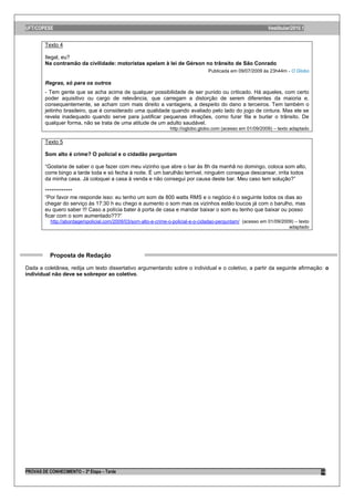 UFT/COPESE                                                                                                    Vestibular/2010.1


        Texto 4

        Ilegal, eu?
        Na contramão da civilidade: motoristas apelam à lei de Gérson no trânsito de São Conrado
                                                                                   Publicada em 09/07/2009 às 23h44m - O Globo

        Regras, só para os outros
        - Tem gente que se acha acima de qualquer possibilidade de ser punido ou criticado. Há aqueles, com certo
        poder aquisitivo ou cargo de relevância, que carregam a distorção de serem diferentes da maioria e,
        consequentemente, se acham com mais direito a vantagens, a despeito do dano a terceiros. Tem também o
        jeitinho brasileiro, que é considerado uma qualidade quando avaliado pelo lado do jogo de cintura. Mas ele se
        revela inadequado quando serve para justificar pequenas infrações, como furar fila e burlar o trânsito. De
        qualquer forma, não se trata de uma atitude de um adulto saudável.
                                                                 http://oglobo.globo.com (acesso em 01/09/2009) – texto adaptado

        Texto 5

        Som alto é crime? O policial e o cidadão perguntam

        “Gostaria de saber o que fazer com meu vizinho que abre o bar às 8h da manhã no domingo, coloca som alto,
        corre bingo a tarde toda e só fecha à noite. É um barulhão terrível, ninguém consegue descansar, irrita todos
        da minha casa. Já coloquei a casa à venda e não consegui por causa deste bar. Meu caso tem solução?”

        *************
        “Por favor me responde isso: eu tenho um som de 800 watts RMS e o negócio é o seguinte todos os dias ao
        chegar do serviço às 17:30 h eu chego e aumento o som mas os vizinhos estão loucos já com o barulho, mas
        eu quero saber !!! Caso a polícia bater à porta de casa e mandar baixar o som eu tenho que baixar ou posso
        ficar com o som aumentado???”
           http://abordagempolicial.com/2009/03/som-alto-e-crime-o-policial-e-o-cidadao-perguntam/ (acesso em 01/09/2009) – texto
                                                                                                                       adaptado




           Proposta de Redação

Dada a coletânea, redija um texto dissertativo argumentando sobre o individual e o coletivo, a partir da seguinte afirmação: o
individual não deve se sobrepor ao coletivo.




PROVAS DE CONHECIMENTO – 2ª Etapa – Tarde                                                                                           15
 