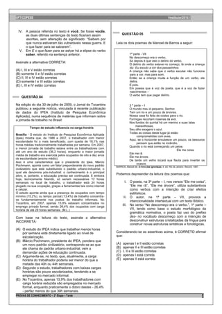 UFT/COPESE                                                                                                           Vestibular/2010.1



 IV. A pessoa referida no texto é você. Se fosse vocês,
     as duas últimas sentenças do texto ficariam assim                    QUESTÃO 05
     escritas, sem alteração de significado: “Saibam por
     que nunca estiveram tão vulneráveis nessa guerra. E            Leia os dois poemas de Manoel de Barros a seguir:
     o que fazer para se salvarem”.
  V. Em E o que fazer para se salvar há a elipse do verbo
     saber, referido na sentença anterior.                                      1ª parte - VII
                                                                                No descomeço era o verbo.
                                                                                Só depois é que veio o delírio do verbo.
Assinale a alternativa CORRETA:
                                                                                O delírio do verbo estava no começo, lá onde a criança
                                                                                diz: Eu escuto a cor dos passarinhos.
(A) I, III e V estão corretas                                                   A criança não sabe que o verbo escutar não funciona
(B) somente II e IV estão corretas                                              para a cor, mas para som.
(C) II, III e IV estão corretas                                                 Então se a criança muda a função de um verbo, ele
(D) somente I e III estão corretas                                              delira.
(E) I, III e IV estão corretas                                                  E pois.
                                                                                Em poesia que é voz de poeta, que é a voz de fazer
                                                                                nascimentos –
                                                                                O verbo tem que pegar delírio.
    QUESTÃO 04

Na edição do dia 30 de julho de 2009, o Jornal do Tocantins                     3 ª parte – I
publicou a seguinte notícia, vinculada à recente publicação                     O mundo meu é pequeno, Senhor.
de dados do IPEA (Instituto de Pesquisa Econômica                               Tem um rio e um pouco de árvores.
Aplicada), numa sequência de matérias que informam sobre                        Nossa casa foi feita de costas para o rio.
a jornada de trabalho no Brasil:                                                Formigas recortam roseiras da avó.
                                                                                Nos fundos do quintal há um menino e suas latas
                                                                                     maravilhosas.
          Tempo de estudo influencia na carga horária
                                                                                Seu olho exagera o azul.
                                                                                Todas as coisas deste lugar já estão
Brasília - O estudo do Instituto de Pesquisa Econômica Aplicada
                                                                                      comprometidas com aves.
(Ipea) mostra que, de 1988 a 2007, o trabalhador com menor
                                                                                Aqui, se o horizonte enrubesce um pouco, os besouros
escolaridade foi o mais beneficiado, com queda de 18,1% nas
                                                                                      pensam que estão no incêndio.
horas médias tradicionalmente trabalhadas por semana. Em 2007,
                                                                                Quando o rio está começando um peixe,
a menor jornada de trabalho estava entre os trabalhadores com
                                                                                                                    Ele me coisa
até um ano de estudo (36,2 horas), enquanto a maior jornada
                                                                                Ele me rã
média de trabalho era exercida pelos ocupados de oito a dez anos
                                                                                Ele me árvore.
de escolaridade (ensino médio).
                                                                                De tarde um velho tocará sua flauta para inverter os
Isso é uma característica que o presidente do Ipea, Márcio
                                                                                      ocasos.
Pochmann, aponta como um fator preponderante do novo padrão         BARROS, Manoel de. O livro das ignorãças. 4. ed. Rio de Janeiro: Record, 1997.
civilizatório que está substituindo o padrão urbano-industrial, o
qual ele denomina pós-industrial: o conhecimento é o principal
ativo, e, portanto, a educação precisa ser continuada. E embora
                                                                    Podemos depreender da leitura dos poemas que:
hoje, tecnicamente falando, só seriam necessárias 12 horas
semanais no local de trabalho, o trabalhador está 24 horas                  I. O poeta, na 3ª parte – I, nos versos “Ele me coisa”,
plugado na sua ocupação, graças a ferramentas tais como internet               “Ele me rã”, “Ele me árvore”, utiliza substantivos
e celular.                                                                     como verbos com a intenção de criar efeitos
O estudo aponta ainda que a presença de ocupados com tempo                     estilísticos.
mínimo (10,2%), ou tempo parcial (13,4%) de trabalho concentra-            II. O autor, na 1ª parte – VII, provoca a
se fundamentalmente nos postos de trabalho informais. No                       intencionalidade intertextual com um texto Bíblico.
Tocantins, em 2007, apenas 13,9% estavam concentrados no
emprego privado formal, sendo 26,4% dos ocupados com carga
                                                                          III. No verso “No descomeço era o verbo.”, 1ª parte –
horária de até 29 horas semanais. (M.L.)                                       VII, tendo como base o estudo morfológico da
                                                                               gramática normativa, o poeta faz uso do prefixo
Com base na leitura do texto, assinale a alternativa                           des- no vocábulo descomeço com a intenção de
INCORRETA:                                                                     desconstruir estruturas cristalizadas da língua para
                                                                               construir novas estruturas sintáticas e fonológicas.
(A) O estudo do IPEA indica que trabalhar menos horas
    por semana está diretamente ligado ao nível de                  Considerando-se as assertivas acima, é CORRETO afirmar
    escolarização.                                                  que:
(B) Márcio Pochmann, presidente do IPEA, pondera que
    um novo padrão civilizatório, contrapondo-se ao que             (A)   apenas I e II estão corretas
    ele chama de padrão urbano-industrial, vem a                    (B)   apenas II e III estão corretas
    demandar ações de educação continuada.                          (C)   I, II e III estão corretas
(C) Argumenta-se, no texto, que, atualmente, a carga                (D)   apenas I está correta
    horária do trabalhador poderia ser menor do que a               (E)   apenas II está correta
    metade das 40h ou 44h semanais.
(D) Segundo o estudo, trabalhadores com baixas cargas
    horárias são pouco escolarizados, tendendo a se
    empregar no mercado informal.
(E) No Tocantins, apenas 13,9% dos trabalhadores com
    carga horária reduzida são empregados no mercado
    formal, enquanto praticamente o dobro destes - 26,4%
    - perfaz menos do que 30h semanais.
PROVAS DE CONHECIMENTO – 2ª Etapa – Tarde                                                                                                            2
 