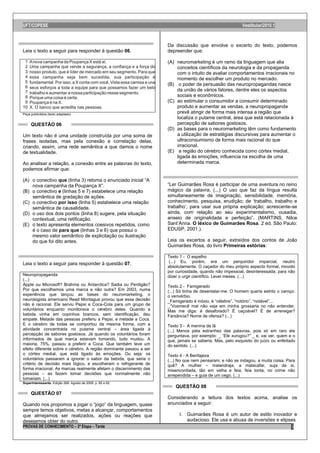 UFT/COPESE                                                                                                Vestibular/2010.1



                                                                    Da discussão que envolve o excerto do texto, podemos
Leia o texto a seguir para responder à questão 06.                  depreender que:

                                                                    (A) neuromarketing é um ramo da linguagem que alia
                                                                        conceitos científicos da neurologia e da propaganda
                                                                        com o intuito de avaliar comportamentos irracionais no
                                                                        momento de escolher um produto no mercado.
                                                                    (B) o poder de persuasão das neuropropagandas nasce
                                                                        da união de vários fatores, dentre eles os aspectos
                                                                        sociais e econômicos.
                                                                    (C) ao estimular o consumidor a consumir determinado
                                                                        produto e aumentar as vendas, a neuropropaganda
Peça publicitária (texto adaptado)
                                                                        prevê atingir de forma mais intensa a região que
                                                                        localiza o putame central, área que está relacionada à
     QUESTÃO 06                                                         percepção de sabores gostosos.
                                                                    (D) as bases para o neuromarketing têm como fundamento
Um texto não é uma unidade construída por uma soma de                   a utilização de estratégias discursivas para aumentar o
frases isoladas, mas pela conexão e correlação delas,                   ultraconsumismo de forma mais racional do que
criando, assim, uma rede semântica a que damos o nome                   irracional.
de textualidade.                                                    (E) a região do cérebro conhecida como córtex medial,
                                                                        ligada às emoções, influencia na escolha de uma
Ao analisar a relação, a conexão entre as palavras do texto,            determinada marca.
podemos afirmar que:

(A) o conectivo que (linha 3) retoma o enunciado inicial “A
    nova campanha da Poupança X”.                                   “Ler Guimarães Rosa é participar de uma aventura no reino
(B) o conectivo e (linhas 5 e 7) estabelece uma relação             mágico da palavra. (...) O uso que faz da língua resulta
    semântica de gradação de ações.                                 simultaneamente de imaginação, sensibilidade, memória,
(C) o conectivo por isso (linha 5) estabelece uma relação           conhecimento, pesquisa, erudição; de „trabalho, trabalho e
    semântica de causalidade.                                       trabalho‟, para usar sua própria explicação; acrescente-se
(D) o uso dos dois pontos (linha 8) sugere, pela situação           ainda, com relação ao seu experimentalismo, ousadia,
    contextual, uma retificação.                                    anseio de originalidade e perfeição”. (MARTINS, Nilce
(E) o texto apresenta elementos coesivos repetidos, como            Sant‟Anna. O léxico de Guimarães Rosa. 2 ed. São Paulo:
    é o caso de para que (linhas 3 e 6) que possui o                EDUSP, 2001.).
    mesmo valor semântico de explicitação ou ilustração
    do que foi dito antes.                                          Leia os excertos a seguir, extraídos dos contos de João
                                                                    Guimarães Rosa, do livro Primeiras estórias:

                                                                    Texto 1 - O espelho
                                                                     (...) Eu, porém, era um perquiridor imparcial, neutro
Leia o texto a seguir para responder à questão 07.
                                                                    absolutamente. O caçador do meu próprio aspecto formal, movido
                                                                    por curiosidade, quando não impessoal, desinteressada; para não
Neuropropaganda                                                     dizer o urgir científico. Levei meses. (...)
(...)
Apple ou Microsoft? Brahma ou Antarctica? Sadia ou Perdigão?        Texto 2 - Famigerado
Por que escolhemos uma marca e não outra? Em 2003, numa             (...) Só tinha de desentalar-me. O homem queria estrito o caroço:
experiência que lançou as bases do neuromarketing, o                o verivérbio.
neurologista americano Read Montague provou que essa decisão        _Famigerado é inóxio, é “célebre”, “notório”, “notável”...
não é racional. Ele serviu Pepsi e Coca-Cola para um grupo de       _“Vosmecê mal não veja em minha grossaria no não entender.
voluntários enquanto monitorava o cérebro deles. Quando a           Mas me diga: é desaforado? É caçoável? É de arrenegar?
bebida vinha em copinhos brancos, sem identificação, deu            Farsância? Nome de ofensa? (...)
empate. Metade das pessoas preferiu a Pepsi, e metade a Coca.
E o cérebro de todas se comportou da mesma forma, com a             Texto 3 - A menina de lã
atividade concentrada no putame ventral – área ligada à             (...) Menos pela estranhez das palavras, pois só em raro ela
percepção de sabores gostosos. Já quando os voluntários foram       perguntava, por exemplo: _ “Ele xurugou?” _ e, vai ver, quem e o
informados de qual marca estavam tomando, tudo mudou. A             que, jamais se saberia. Mas, pelo esquisito do juízo ou enfeitado
maioria, 75%, passou a preferir a Coca. Que também teve um          do sentido. (...)
efeito diferente sobre o cérebro. A região dominante passou a ser
o córtex medial, que está ligado às emoções. Ou seja: os            Texto 4 - A Benfajeza
voluntários passaram a ignorar o sabor da bebida, que seria o       (...) No que nem pensaram; e não se indagou, a muita coisa. Para
critério de decisão mais lógico, e escolheram o refrigerante de     quê? A mulher – malandraja, a malacafar, suja de si,
forma irracional. As marcas realmente afetam o discernimento das    misericordiada, tão em velha e feia, feia tonta, no crime não
pessoas – as fazem tomar decisões que normalmente não               arrependida – e guia de um cego. (...)
tomariam. (...)
Superinteressante. Edição 268. Agosto de 2009. p. 60 e 62.
                                                                        QUESTÃO 08
     QUESTÃO 07
                                                                    Considerando a leitura dos textos acima, analise os
Quando nos propomos a jogar o “jogo” da linguagem, quase            enunciados a seguir:
sempre temos objetivos, metas a alcançar, comportamentos
que almejamos ser realizados, ações ou reações que                        I. Guimarães Rosa é um autor de estilo inovador e
desejamos obter do outro.                                                    audacioso. Ele usa e abusa de inversões e elipses
PROVAS DE CONHECIMENTO – 2ª Etapa – Tarde                                                                                          3
 