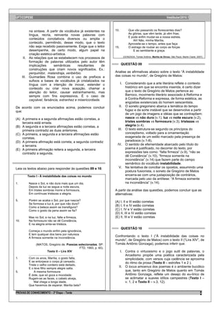 UFT/COPESE                                                                                                                            Vestibular/2010.1



           na sintaxe. A partir de vocábulos já existentes na                         10.         Que vão passando os florescentes dias?
           língua, recria, reinventa novas palavras com                                           As glórias, que vêm tarde, já vêm frias;
                                                                                                  E pode enfim mudar-se a nossa estrela.
           conteúdos conotativos diversos ou amplia o                                                Ah! Não, minha Marília,
           conteúdo, permitindo, desse modo, que o texto                                          Aproveite-se o tempo, antes que faça
           não seja recebido passivamente. Exige que o leitor                         15.         O estrago de roubar ao corpo as forças
           desempenhe, de certo modo, algum papel na                                                 E ao semblante a graça.
           criação estético-artística.
                                                                                             (GONZAGA, Tomás Antônio. Marília de Dirceu. São Paulo: Martin Claret, 2007).
       II. As relações que se estabelecem nos processos de
           formação de palavras utilizados pelo autor têm
           implicações      semânticas      resultantes     de                              QUESTÃO 09
           construções que criam novos significados. Ex.:
           perquiridor, malandraja, veribérbio.                                       Analise as afirmativas abaixo sobre o texto “À instabilidade
      III. Guimarães Rosa combina o uso de prefixos e                                 das coisas no mundo”, de Gregório de Matos:
           sufixos a bases de vocábulos já cristalizados na
           língua com a intenção de inovar, estender o                                   I. Considerando que a arte literária reflete o contexto
           conteúdo ou criar nova acepção, chamar a                                         histórico em que se encontra inserida, é certo dizer
           atenção do leitor, causar estranhamento, mas                                     que o texto de Gregório de Matos pertence ao
           sempre com fins expressivos. É o caso de                                         Barroco, movimento literário associado à Reforma e
           caçoável, farsância, estranhez e misericordiada.                                 à Contra-Reforma e expressa, de forma estética, as
                                                                                            angústias existenciais do homem seiscentista.
De acordo com os enunciados acima, podemos concluir                                     II. O soneto gregoriano abarca a temática do tempo
que:                                                                                        fugaz e da sorte instável que se desenvolve a partir
                                                                                            de um jogo de imagens e idéias que se contrapõem:
(A) A primeira e a segunda afirmações estão corretas, a                                     nasce vs não dura (v.1), luz vs noite escura (v.2),
    terceira está errada.                                                                   tristes sombras vs formosura (v.3), tristezas vs
(B) A segunda e a terceira afirmações estão corretas, a                                     alegria (v.4).
    primeira contradiz as duas anteriores.                                             III. O texto estrutura-se segundo os princípios do
(C) A primeira, a segunda e a terceira afirmações estão                                     conceptismo, voltado para a ornamentação
    corretas.                                                                               exagerada de um estilo marcado pela presença de
(D) A primeira afirmação está correta, a segunda contradiz                                  paradoxos (v.1-8).
    a terceira.                                                                        IV. O sentido de efemeridade abarcado pelo título do
(E) A primeira afirmação reitera a segunda, a terceira                                      poema é justificado, no decorrer do texto, por
    contradiz a segunda.                                                                    expressões tais como: “falta firmeza” (v.9), “não se
                                                                                            dê Constância” (v.10), “firmeza somente na
                                                                                            inconstância” (v.14) que fazem parte do campo
                                                                                            semântico do vocábulo instabilidade.
Leia os textos abaixo para responder às questões 09 e 10.                               V. Na tentativa de conciliar os opostos, assumindo uma
                                                                                            postura fusionista, o soneto de Gregório de Matos
         Texto I - À instabilidade das coisas no mundo                                      encerra-se com uma justaposição de contrários,
                                                                                            marcada pelo uso da antítese: “A firmeza somente
1.        Nasce o Sol, e não dura mais que um dia,                                          na inconstância” (v.14).
          Depois da luz se segue a noite escura,
          Em tristes sombras morre a formosura,                                       A partir da análise das questões, podemos concluir que as
          Em contínuas tristezas a alegria.                                           alternativas:
5.        Porém se acaba o Sol, por que nascia?                                       (A) I, II e III estão corretas
          Se formosa a luz é, por que não dura?
          Como a beleza assim se transfigura?
                                                                                      (B) I, II e IV estão corretas
          Como o gosto da pena assim se fia?                                          (C) I, IV e V estão corretas
                                                                                      (D) II, III e IV estão corretas
          Mas no Sol, e na luz, falte a firmeza,                                      (E) II, III e V estão corretas
10.       Na formosura não se dê Constância,
          E na alegria sinta-se tristeza.
                                                                                            QUESTÃO 10
          Começa o mundo enfim pela ignorância,
          E tem qualquer dos bens por natureza
          A firmeza somente na inconstância.
                                                                                      Confrontando o texto I (“À instabilidade das coisas no
                                                                                      mundo”, de Gregório de Matos) com o texto II (“Lira XIV”, de
                   (MATOS, Gregório de. Poesias selecionadas. SP:                     Tomás Antônio Gonzaga), podemos inferir que:
                                                                 FTD, 1993, p. 60).
                                Texto II – Lira XIV                                      I. Contra o virtuosismo e o jogo sutil de palavras, o
          ......................................................                            Arcadismo propõe uma poética caracterizada pela
1.        Com os anos, Marília, o gosto falta,                                              simplicidade, com versos cuja cadência se aproxima
          E se entorpece o corpo já cansado;                                                do ritmo da prosa (Texto II – estrofes 1 e 2 ).
          Triste o velho cordeiro está deitado,
          E o leve filho sempre alegre salta.
                                                                                        II. O locus amoenus dos poemas é o ambiente bucólico
5.              A mesma formosura                                                           que, tanto em Gregório de Matos quanto em Tomás
          É dote, que só goza a mocidade:                                                   Antônio Gonzaga, reflete um desejo do eu-lírico de
          Rugam-se as faces, o cabelo alveja,                                               se aclimatar a suaves idílios campestres (Texto I –
                Mal chega a longa idade.                                                    v. 1, 2 e Texto II – v.3, 12).
          Que havemos de esperar, Marília bela?

PROVAS DE CONHECIMENTO – 2ª Etapa – Tarde                                                                                                                             4
 