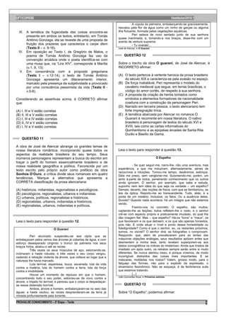 UFT/COPESE                                                                                                          Vestibular/2010.1
                                                                                 A cúpula da palmeira, embalançando-se graciosamente,
                                                                      resvalou pela flor da água como um ninho de garças ou alguma
 III. A temática da fugacidade das coisas encontra-se                 ilha flutuante, formada pelas vegetações aquáticas.
      presente em ambos os textos; entretanto, em Tomás                          Peri estava de novo sentado junto de sua senhora
                                                                      quase inanimada; e, tomando-a nos braços, disse-lhe com um
      Antônio Gonzaga, ela se reveste de uma proposta de              acento de ventura suprema:
      fruição dos prazeres que caracteriza o carpe diem                          - Tu viverás!...
      (Texto II – v. 9-16).                                           José de Alencar, in O Guarani.
 IV. Em oposição ao Texto I, de Gregório de Matos, o
      poema de Tomás Antônio Gonzaga faz uso da                            QUESTÃO 12
      convenção arcádica onde o poeta identifica-se com
      uma musa que, na “Lira XIV”, corresponde à Marília              Sobre o trecho da obra O guarani, de José de Alencar, é
      (v.1, 9, 13).                                                   INCORRETO afirmar:
  V. Em consonância com a proposta gregoriana
      (Texto I – v.12-14), o texto de Tomás Antônio                   (A) O texto pertence à vertente heroica da prosa brasileira
      Gonzaga apresenta um dilaceramento interior,                        do século XIX e caracteriza-se pela evasão no espaço.
      marcado pela presença da subjetividade e provocado              (B) De força inabalável, Peri representa o modelo do
      por uma consciência pessimista da vida (Texto II -                  cavaleiro medieval que segue, em terras brasílicas, o
      v.5-8).                                                             código do amor cortês, de respeito à sua senhora.
                                                                      (C) A proposta da criação de heróis tomados como
Considerando as assertivas acima, é CORRETO afirmar                       símbolos e elementos formadores da nacionalidade
que:                                                                      coaduna com a construção da personagem Peri.
                                                                      (D) Narrado em terceira pessoa, o texto alencariano tem
(A) I, III e V estão corretas                                             forte impregnação lírica.
(B) II, III e V estão corretas                                        (E) A temática abarcada por Alencar no romance O
(C) I, III e IV estão corretas                                            Guarani é recorrente em nossa literatura. O nativo
(D) II, IV e V estão corretas                                             brasileiro é personagem de textos do século XVI e
(E) I, IV e V estão corretas                                              XVIII, tais como as cartas informativas do
                                                                          Quinhentismo e as epopéias árcades de Santa Rita
                                                                          Durão e Basílio da Gama.
    QUESTÃO 11

A obra de José de Alencar abrange os grandes temas de
nossa literatura romântica, incorporando quase todos os               Leia o texto para responder à questão 13.
aspectos da realidade brasileira do seu tempo. Seus
inúmeros personagens representam a busca do escritor em                                                 O Espelho
traçar o perfil do homem essencialmente brasileiro e de
nossa realidade geográfica e política. Favorecida por um                         - Se quer seguir-me, narro-lhe; não uma aventura, mas
                                                                      experiência, a que me induziram, alternadamente, séries de
texto escrito pelo próprio autor como prefácio da obra
                                                                      raciocínios e intuições. Tomou-me tempo, desânimos, esforços.
Sonhos D’Ouro, a crítica divide seus romances em quatro               Dela me prezo, sem vangloriar-me. Surpreendo-me, porém, um
tendências. Marque a alternativa que apresenta a                      tanto à-parte de todos, penetrando conhecimento que os outros
CORRETA classificação da prosa alencariana:                           ainda ignoram. O senhor, por exemplo, que sabe e estuda,
                                                                      suponho nem tem idéia do que seja na verdade – um espelho?
(A) históricos, indianistas, regionalistas e psicológicos.            Demais, decerto, das noções de física, com que se familiarizou, as
(B) psicológicos, regionalistas, urbanos e indianistas.               leis da óptica. Reporto-me ao transcendente. Tudo, aliás, é a
(C) urbanos, políticos, regionalistas e históricos.                   ponta de um mistério. Inclusive, os fatos. Ou a ausência deles.
                                                                      Duvida? Quando nada acontece, há um milagre que não estamos
(D) regionalistas, urbanos, indianistas e históricos.
                                                                      vendo.
(E) regionalistas, urbanos, indianistas e políticos.                             Fixemo-nos no concreto. O espelho, são muitos,
                                                                      captando-lhe as feições; todos refletem-lhe o rosto, e o senhor
                                                                      crê-se com aspecto próprio e praticamente imudado, do qual lhe
                                                                      dão imagem fiel. Mas – que espelho? Há-os “bons” e “maus”, os
Leia o texto para responder à questão 12.                             que favorecem e os que detraem; e os que são apenas honestos,
                                                                      pois não. E onde situar o nível e ponto dessa honestidade ou
                            O Guarani                                 fidedignidade? Como é que o senhor, eu, os restantes próximos,
                                                                      somos, no visível? O senhor dirá: as fotografias o comprovam.
           Peri alucinado suspendeu-se aos cipós que se               Respondo: que, além de prevalecerem para as lentes das
entrelaçavam pelos ramos das árvores já cobertas de água, e com       máquinas objeções análogas, seus resultados apóiam antes que
esforço desesperado cingindo o tronco da palmeira nos seus            desmentem a minha tese, tanto revelam superporem-se aos
braços hirtos, abalou-o até as raízes.                                dados iconográficos os índices do misterioso. Ainda que tirados de
           Três vezes os seus músculos de aço, estorcendo-se,         imediato um após outro, os retratos sempre serão entre si muito
inclinaram a haste robusta; e três vezes o seu corpo vergou,          diferentes. Se nunca atentou nisso, é porque vivemos, de modo
cedendo a retração violenta da árvore, que voltava ao lugar que a     incorrigível, distraídos das coisas mais importantes. E as
natureza lhe havia marcado.                                           máscaras, moldadas nos rostos? Valem, grosso modo, para o
           Luta terrível, espantosa, louca, esvairada; luta da vida   falquejo das formas, não para o explodir da expressão, o
contra a matéria; luta do homem contra a terra; luta da força         dinamismo fisionômico. Não se esqueça, é de fenômenos sutis
contra a imobilidade.                                                 que estamos tratando.
           Houve um momento de repouso em que o homem,                           (...)
                                                                      João Guimarães Rosa, in Primeiras estórias.
concentrando todo o seu poder, estorceu-se de novo contra a
árvore; o ímpeto foi terrível; e pareceu que o corpo ia despedaçar-
se nessa distensão horrível.                                               QUESTÃO 13
           Ambos, árvore e homem, embalançaram-se no seio das
águas: a haste oscilou; as raízes desprenderam-se da terra já         Sobre “O Espelho”, podemos afirmar:
minada profundamente pela torrente.

PROVAS DE CONHECIMENTO – 2ª Etapa – Tarde                                                                                               5
 
