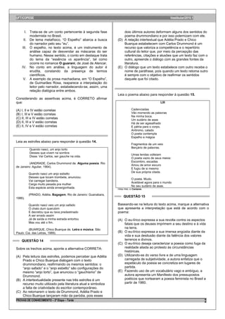 UFT/COPESE                                                                                              Vestibular/2010.1



      I. Trata-se de um conto pertencente à segunda fase            dois últimos autores deformam alguns dos sentidos do
         modernista no Brasil.                                      poema drummondiano e por isso polemizam com ele.
     II. De tema metafísico, “O Espelho” abarca a busca         (D) A relação intertextual que Adélia Prado e Chico
         do narrador pelo seu “eu”.                                 Buarque estabelecem com Carlos Drummond é um
    III. O espelho, no texto acima, é um instrumento de             recurso que valoriza a competência e o repertório
         análise capaz de desvendar as máscaras do ser              cultural do leitor que, por meio da percepção das
         humano. Nesse sentido, o conto em destaque trata           referências, citações e alusões que um texto faz com o
         do tema da “essência vs aparência”, tal como               outro, apreende o diálogo com as grandes fontes da
         ocorre no romance O guarani, de José de Alencar.           literatura.
    IV. No conto em análise, a linguagem do autor é             (E) O diálogo que um texto estabelece com outro recebe o
         erudita, constando da presença de termos                   nome de paráfrase, pois quando um texto retoma outro
         científicos.                                               é sempre com o objetivo de reafirmar os sentidos
     V. A exemplo da prosa machadiana, em “O Espelho”,              daquele que foi citado.
         de Guimarães Rosa, reaparece a interpelação do
         leitor pelo narrador, estabelecendo-se, assim, uma
         relação dialógica entre ambos.
                                                                Leia o poema abaixo para responder à questão 15.
Considerando as assertivas acima, é CORRETO afirmar
que:                                                                                             LIII

(A) I, II e IV estão corretas                                                Cadenciadas
(B) I, III e V estão corretas                                                Vão morrendo as palavras
                                                                             Na minha boca.
(C) II, III e IV estão corretas                                              Um sudário de asas
(D) II, III e V estão corretas                                               Há de ser agasalhado
(E) II, IV e V estão corretas                                                E pátria para o corpo.
                                                                             Anônimo, calado
                                                                             O poeta contempla
                                                                             Espelho e mágoa
Leia as estrofes abaixo para responder à questão 14.
                                                                             Fragmentos de um veio
                                                                             Berçário de palavras.
         Quando nasci, um anjo torto
         Desses que vivem na sombra
                                                                             Umas lendas volteiam
         Disse: Vai Carlos, ser gauche na vida.
                                                                             O poeta vazio de seus meios:
                                                                             Escombro, escadas
          (ANDRADE, Carlos Drummond de. Alguma poesia. Rio
                                                                             Amou de amor escuro
de Janeiro: Aguilar, 1964).
                                                                             E fugiu de si mesmo
                                                                             De sua própria cilada.
         Quando nasci um anjo esbelto
         Desses que tocam trombeta, anunciou:
                                                                             O poeta. Mudo.
         Vai carregar bandeira.
                                                                             Aceitável agora para o mundo
         Carga muito pesada pra mulher
                                                                             No seu sudário de asas.
         Esta espécie ainda envergonhada.                       Hilda Hilst, in Cantares.

         (PRADO, Adélia. Bagagem. Rio de Janeiro: Guanabara,
1986).
                                                                     QUESTÃO 15

         Quando nasci veio um anjo safado                       Baseando-se na leitura do texto acima, marque a alternativa
         O chato dum querubim                                   que apresenta a interpretação que está de acordo com o
         E decretou que eu tava predestinado                    poema:
         A ser errado assim
         Já de saída a minha estrada entortou                   (A) O eu-lírico expressa a sua revolta contra os aspectos
         Mas vou até o fim.                                         fatais que os deuses imprimem a seu destino e à vida
         (BUARQUE, Chico Buarque de. Letra e música. São
                                                                    na terra.
Paulo: Cia. das Letras, 1989).                                  (B) O eu-lírico expressa a sua imensa angústia diante da
                                                                    vida e sua desilusão diante da falência dos valores
    QUESTÃO 14                                                      terrenos e divinos.
                                                                (C) O eu-lírico deseja caracterizar a poesia como fuga da
Sobre os trechos acima, aponte a alternativa CORRETA:               realidade aliada ao protesto às circunstâncias
                                                                    históricas.
(A) Pela leitura das estrofes, podemos perceber que Adélia      (D) Utilizando-se do verso livre e de uma linguagem
    Prado e Chico Buarque dialogam com o texto                      carregada de subjetividade, a autora enfatiza que o
    drummondiano, reafirmando os mesmos sentidos: o                 espetáculo da poesia se concretiza em lugares de
    “anjo safado” e o “anjo esbelto” são configurações do           partida.
    mesmo “anjo torto”, que anunciou o “gauchismo” de           (E) Fazendo uso de um vocabulário vago e ambíguo, a
    Drummond.                                                       autora apresenta um Manifesto dos pressupostos
(B) A intertextualidade presente nas três estrofes é um             poéticos que nortearam a poesia feminista no Brasil a
    recurso muito utilizado pela literatura atual e simboliza       partir de 1960.
    a falta de criatividade do escritor contemporâneo.
(C) Ao retomarem o texto de Drummond, Adélia Prado e
    Chico Buarque lançaram mão da paródia, pois esses
PROVAS DE CONHECIMENTO – 2ª Etapa – Tarde                                                                                   6
 