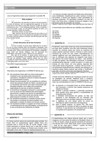 UFT/COPESE                                                                                                                Vestibular/2010.1



                                                                       um ritual de iniciação chamado de Kriptia para demonstrar
Leia os fragmentos abaixo para responder à questão 16:                suas habilidades. Espalhavam-se pelos campos munidos
                                                                      de punhais, e teriam que degolar a maior quantidade de
                               Nóis mudemo                            escravos possíveis. Os aprovados recebiam um lote de
        (...)                                                         terra. Aos trinta anos, o soldado tornava-se cidadão e aos
        Na quarta-feira, dei pela falta do menino. Ele não apareceu   60 tomava parte do Conselho de Anciãos.
no resto da semana, nem na segunda-feira seguinte. Aí me dei          ARRUDA, J. Jobson de A; PILETTI, Nelson. Toda a História. São Paulo: Ática, 1999, p. 46
conta que eu nem sabia o nome dele. Procurei no diário de classe.
Chamava-se Lúcio – Lúcio Rodrigues Barbosa. Achei o endereço.         A transcrição acima refere-se aos cidadãos que habitavam:
Fui lá uma tarde. Longe, um dos últimos casebres do bairro, um
barraco apertado, coberto de brasilite.
        - Boa tarde, senhor. O Lúcio está?
                                                                      (A) Creta.
        - Não, senhora. Ele foi ônti pra casa de meu irmão no sul     (B) Roma.
do Pará. É, fessora, meu fio não agüentô as gozação da mininada.      (C) Chipre.
Eu tentei fazê ele continuá na escola, mas não teve jeito não. Ele    (D) Babilônia.
tava chatiado demais.                                                 (E) Esparta.
       (...)
                               *********
             O lado desumano da lei dos humanos                            QUESTÃO 18
       (...)
       Fui bem sucedido na quinta série. Matriculei-me na sexta.
Eu era um aluno razoável. Bom de Português e Geografia, mas           Finalmente, esse medo social que ardia permanentemente
ruim em Matemática. E a danada me passou a perna e me pregou          em fogo lento constituiu uma das mais poderosas forças
um baita susto. Obtive nota excelente em Português e Geografia,       motrizes do controle social que todos os membros da
boas notas nas demais matérias, mas fui reprovado em                  classe superior exerciam sobre si mesmos e sobre outros
Matemática: nota quatro e meio. Faltaram só cinco décimos.            membros do círculo em que viviam. Expressava-se na
       Meu ego foi lá embaixo. O quase doutor achou-se um             intensa vigilância com que observavam e poliam tudo o
restolho, um incompetente, uma nulidade. Não tinha mesmo jeito!       que os distinguia das pessoas de categoria mais baixa;
Pra que me esforçar? Fiquei sabendo depois que um certo
                                                                      não apenas nos sinais externos de status , mas também
conselho de classe tinha tentado me aprovar, mas o professor de
matemática bateu o pé e ficou nisso.                                  na fala, nos gestos, nas distrações e maneiras. A pressão
       (...)                                                          constantemente exercida a partir de baixo e o medo que
Fidêncio Bogo, in O quati e outros contos.                            induzia em cima foram, em uma palavra, algumas das
                                                                      mais fortes forças propulsoras – embora não as únicas –
     QUESTÃO 16                                                       do refinamento especificamente civilizado que distinguiu os
                                                                      membros dessa classe superior das outras e, finalmente,
Pela leitura dos fragmentos, é CORRETO afirmar que:                   para eles se tornou como que uma segunda natureza.
                                                                      ELIAS, Norbet. O processo civilizador: formação do Estado e Civilização, vol. 2. Trad. Ruy
                                                                      Jungmann. Rio de Janeiro: Jorge Zahar, 1993, p.251
(A) Os narradores foram além da crítica à educação e
    nortearam suas narrativas pelos princípios do                     O texto acima faz referência às mudanças sociais em curso
    naturalismo, ressaltando sempre os fatores biológicos             na passagem do período medieval para o moderno,
    do comportamento humano.                                          envolvendo a nobreza, a burguesia e o campesinato. Com
(B) Apesar da preocupação com as questões do cotidiano                base nas considerações do autor é CORRETO afirmar que:
    social das pessoas simples do interior, percebe-se que
    os narradores imprimiram uma visão romantizada das                (A) as guerras e o monopólio foram os únicos elementos
    situações tratadas, nos moldes dos prosadores                         que marcaram o domínio das classes superiores em
    regionalistas do período romântico brasileiro.                        relação às demais.
(C) A recorrência à linguagem coloquial e a preocupação               (B) durante o período moderno, a ascensão econômica
    com as cenas da vida cotidiana dos personagens                        seria quesito único para garantir a aceitabilidade da
    demonstram o realismo do escritor na exposição dos                    burguesia pela nobreza.
    fatos e sua visão crítica frente aos dramas vividos               (C) a civilidade demonstrada nos gestos, na fala, nas
    pelas pessoas humildes do interior do país.                           maneiras e nas distrações era um indicador das
(D) Os narradores lamentam a condição humana diante                       diferenças entre as camadas superiores e as demais.
    dos perigos e incertezas da vida e propõem uma                    (D) a vigilância de uma classe sobre as outras se
    explicação a respeito do destino do homem comum.                      restringia às ações comerciais e de segurança.
(E) Os narradores exaltam a coragem do homem sertanejo                (E) para a classe superior, no século XVI, não havia
    no enfrentamento de suas dificuldades, contrapondo-se                 necessidade de controlar as falas e os gestos de seus
    à vida confortável dos habitantes da cidade.                          membros. O que deveria ser controlado eram as falas
                                                                          e os gestos da burguesia e do campesinato.

PROVA DE HISTÓRIA                                                         QUESTÃO 19
     QUESTÃO 17
                                                                      O desembarque dos negros dava-se assim que o navio
                                                                      chegava a um dos portos de destino no Nordeste, Norte ou
A criança quando nascia era examinada pelos anciãos. Se               no Rio de Janeiro, áreas de grande demanda de escravos
fosse fraca ou apresentasse algum defeito físico era                  nos séculos XVI e XVII. Mais tarde, teriam outros destinos
lançada para a morte do alto do monte Taigeto. Caso                   – mais ao sul, mais para o interior – porém, de início,
fosse aprovada no exame ficava com a mãe até os sete                  ficavam nas zonas litorâneas.
anos, quando era entregue ao Estado para receber uma                  PINSKY, Jaime.A escravidão no Brasil. São Paulo: Contexto, 2006, pp. 41,42
educação cívica. Aos 17 anos os rapazes passavam por
PROVAS DE CONHECIMENTO – 2ª Etapa – Tarde                                                                                                                   7
 