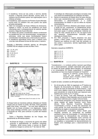 UFT/COPESE                                                                                                           Vestibular/2010.1



I. A resistência, forma de luta contra o domínio alemão                           A estratégia de militarização psicológica converteu toda
     durante a Segunda Guerra Mundial, ocorreu tanto no                           uma classe de trabalhadores em soldados da Pátria.
     cotidiano dos envolvidos quanto nas organizações civis e                II. Dentre os estudiosos do Estado Novo há quem discuta,
     militares armadas.                                                           entre suas características bem acentuadas, o caráter
II. A resistência, ação exclusiva da Primeira Guerra Mundial,                     democrático e descentralizador, e o cunho
    ocorria tanto no cotidiano dos civis quanto nas ações                         empreendedor do Estado no que se refere ao impulso
    armadas planejadas.                                                           industrializante.
III. Além da conjugação de forças militares de americanos,                   III. Os supostos benefícios ofertados pelo Estado criavam
     ingleses e russos, os focos de resistência civil foram                       a ilusão de que, cooperando, os trabalhadores teriam
     importantes para o enfraquecimento do exército alemão                        finalmente atendidas as suas antigas aspirações de
     durante a Segunda Guerra Mundial.                                            bem-estar social. A carteira profissional, instituída em
IV. Os líderes dos países considerados aliados condenaram                         março de 1932, através da lei 21.175, era agora trunfo
     as resistências dos civis dinamarqueses, noruegueses e                       dos operários, insistentemente lembrada pelos
     poloneses, ainda que essas manifestações fossem                              ideólogos do Estado Novo.
     consideradas importantes para a derrocada do nazismo.                   IV. Em 1937, enquanto o regime preparava nos seus
V. A resistência espontânea entrou para a História como                           porões o Plano Cohen, a Igreja lançava uma Carta
     uma das mais eficazes formas de luta contra o nazismo.                       Pastoral aos católicos do país, toda ela centrada na
                                                                                  luta contra o comunismo, abrindo legitimidade moral
Assinale a alternativa contendo apenas as afirmações                              para o golpe.
CORRETAS em relação ao texto de Marc Ferro:
                                                                             Assinale a sequência CORRETA:
(A)   I, II, III, e IV.
(B)   I, IV e V.                                                                  (A) F, V, F, F
(C)   II, III, IV e V                                                             (B) V, F, F, V
(D)   I, III e V.                                                                 (C) V, F, V, V
(E)   I, II e V.                                                                  (D) V, F, F, F
                                                                                  (E) F, V, V, F

                                                                                  QUESTÃO 24
      QUESTÃO 23
                                                                             “Considerando (...) o contexto político nacional cuja ênfase
                                                                             era o desenvolvimento, também estimulado pelo governo
                                                                             do estado de Goiás (gestão Mauro Borges), os estudantes
                                                                             e os universitários do Estado sustentaram a campanha
                                                                             separatista em favor da criação do Estado do Tocantins”.
                                                                                               (Adaptado de SANTOS, Jocyléia Santana. O
                                                                                                   sonho de uma geração. O movimento
                                                                                                   estudantil: Goiás e Tocantins. Goiânia: Editora
                                                                                                   da UCG, 2007, pp:.41- 65)

                                                                             A partir do texto, considere as afirmações abaixo:

                                                                             I.   Em 04 de julho de 1960, foi registrado no 20 Cartório de
                                                                                  Registro de Documentos de Goiânia o Estatuto de
                                                                                  Criação da Casa do Estudante do Norte Goiano(...) que
                                                                                  tinha como objetivo inicial criar condições de moradia
                                                                                  para estudantes do norte de Goiás que migravam para
       Zé: “Não tem medo de cair, Excia?                                          Goiânia para cursar os 20 e 30 graus.
       Getúlio: Absolutamente. Estou garantido pelas duas
       fortes “correntes”...                                                 II. O lema da Cenog, Tudo pela Redenção do Norte
                                                                                  Goiano, retratava o ideal daqueles que se reuniam para
                          Fonte: Revista Careta, Rio de Janeiro, 02/ 1934.        reivindicar melhorias para a região norte de Goiás.
                                                                             III. O movimento cenoguiano criou diversas seccionais em
A charge ilustra as manobras políticas utilizadas por Getúlio                     várias cidades da região tocantina, como Pedro
Vargas para se manter no poder. Na frase, Estou garantido                         Afonso, Porto Nacional, Tocantínia, Miracema,
pelas duas fortes “correntes....” há uma clara referência à                       Tocantinópolis e Gurupi. A força das seccionais era
ligação com as forças armadas e as oligarquias. Vargas                            muito grande. Em suas seccionais eram debatidos os
usou essas distintas correntes, que o acompanhava desde                           problemas da região e as possíveis soluções.
a revolução de 1930, para continuar no poder até meados                      IV. O aparentemente contraditório dístico Dividir para
de 1940.                                                                          Progredir animava as campanhas da entidade
                                                                                  estudantil a favor da emancipação. O movimento seria
    Sobre a República Brasileira da era Vargas, leia                              incrementado na efervescência dos primórdios de
atentamente as afirmativas abaixo:                                                1964, a partir de manifestações como comícios de
                                                                                  Porto Nacional e Pium, realizados em março, em que
I.    No Brasil de Vargas, a economia de guerra viria afetar                      se ressaltava a necessidade do desmembramento do
      profunda e especialmente os operários industriais.                          Estado como estratégia para o desenvolvimento da
      “Soldados, afinal somos todos, a serviço do Brasil”,                        região.
      proclamou Vargas no comício do 10 de maio de 1942.

PROVAS DE CONHECIMENTO – 2ª Etapa – Tarde                                                                                                     9
 