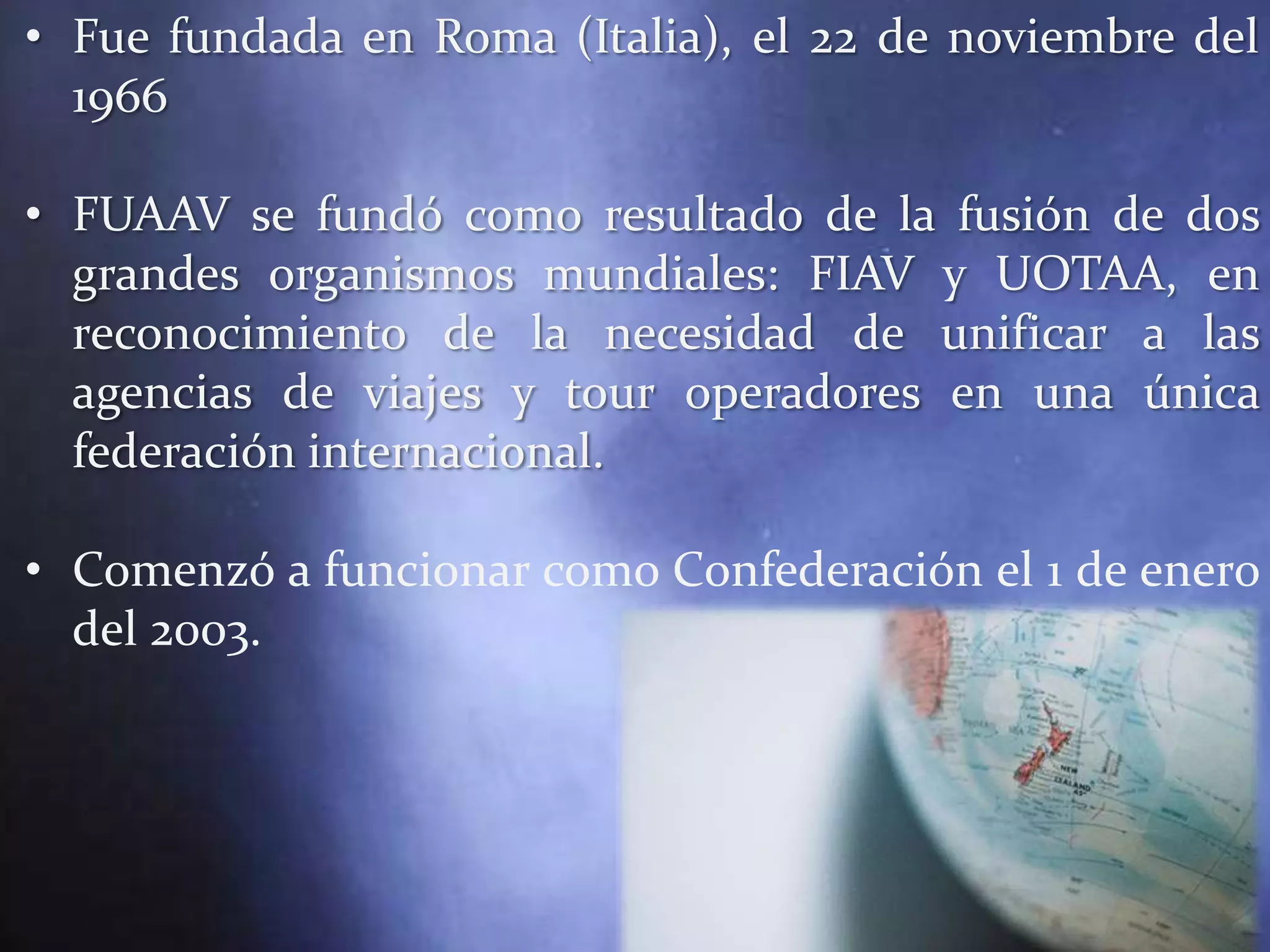 • Fue fundada en Roma (Italia), el 22 de noviembre del
  1966

• FUAAV se fundó como resultado de la fusión de dos
  grandes organismos mundiales: FIAV y UOTAA, en
  reconocimiento de la necesidad de unificar a las
  agencias de viajes y tour operadores en una única
  federación internacional.

• Comenzó a funcionar como Confederación el 1 de enero
  del 2003.
 