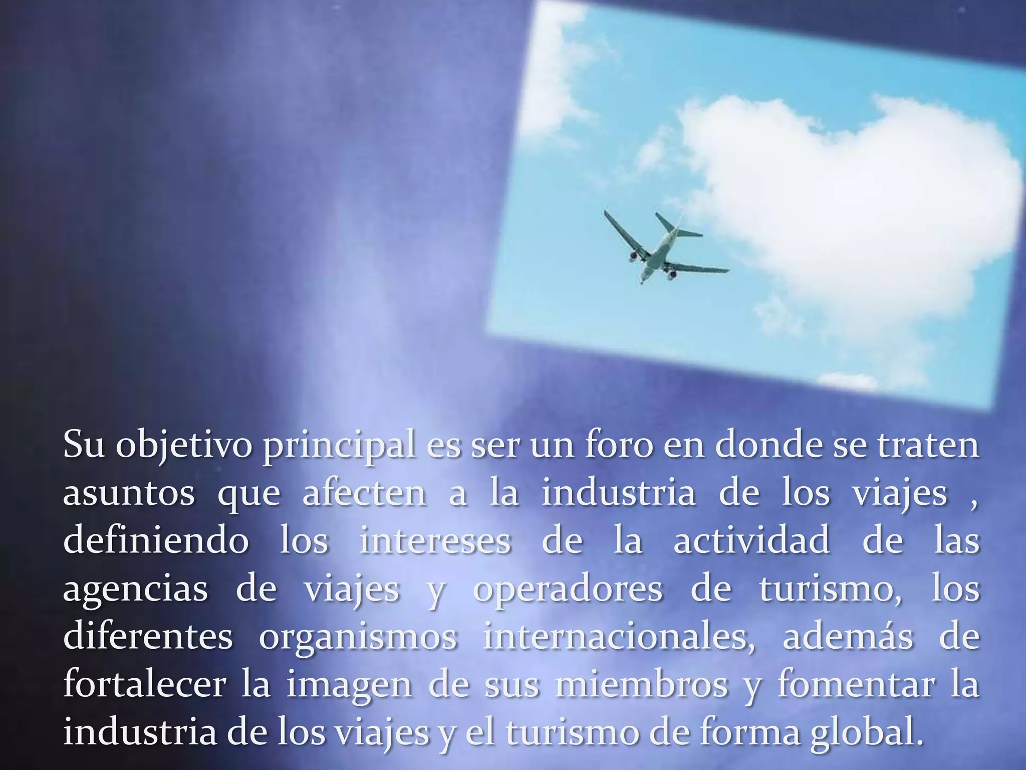 Su objetivo principal es ser un foro en donde se traten
asuntos que afecten a la industria de los viajes ,
definiendo los intereses de la actividad de las
agencias de viajes y operadores de turismo, los
diferentes organismos internacionales, además de
fortalecer la imagen de sus miembros y fomentar la
industria de los viajes y el turismo de forma global.
 