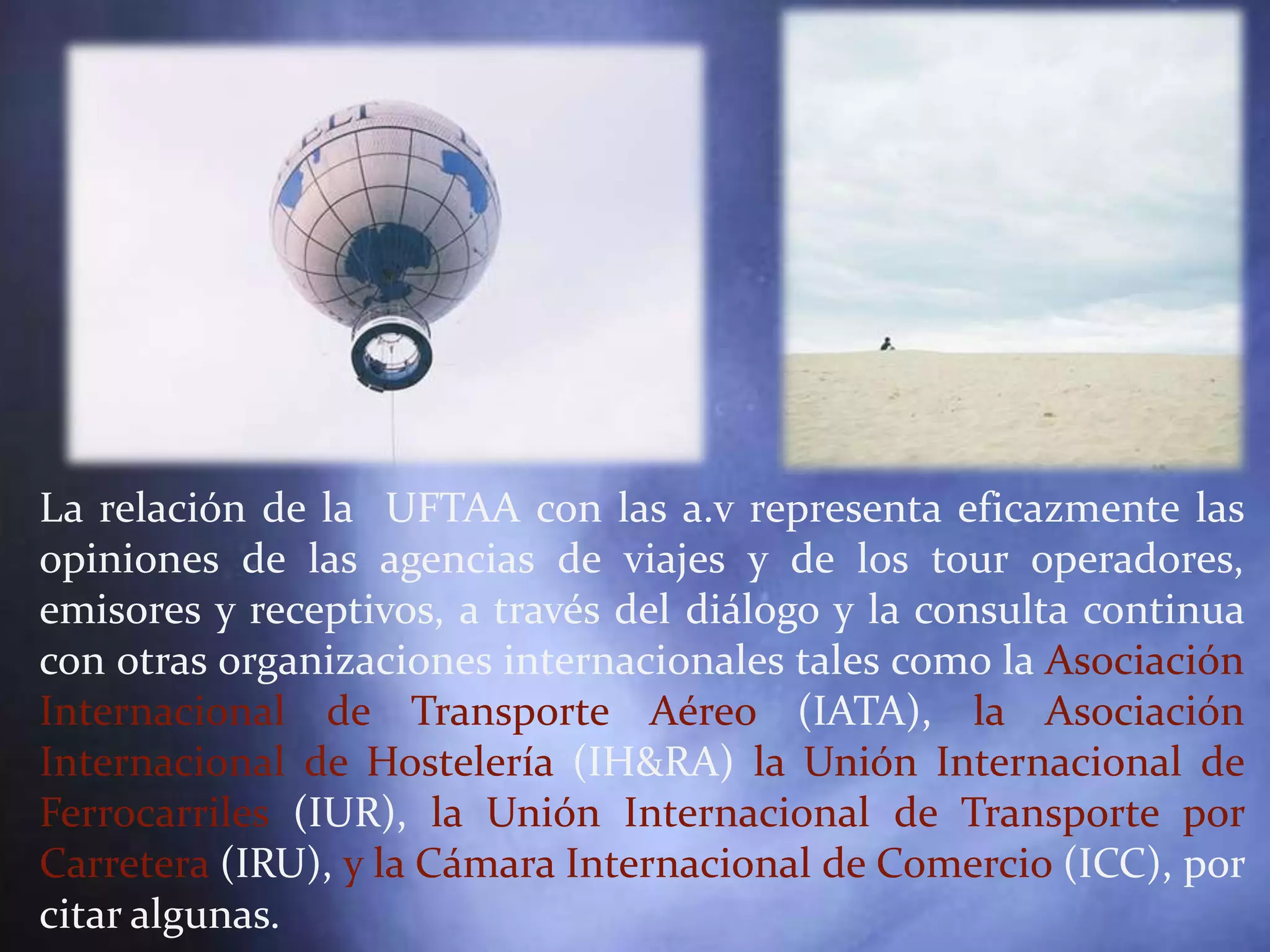 La relación de la UFTAA con las a.v representa eficazmente las
opiniones de las agencias de viajes y de los tour operadores,
emisores y receptivos, a través del diálogo y la consulta continua
con otras organizaciones internacionales tales como la Asociación
Internacional de Transporte Aéreo (IATA), la Asociación
Internacional de Hostelería (IH&RA) la Unión Internacional de
Ferrocarriles (IUR), la Unión Internacional de Transporte por
Carretera (IRU), y la Cámara Internacional de Comercio (ICC), por
citar algunas.
 