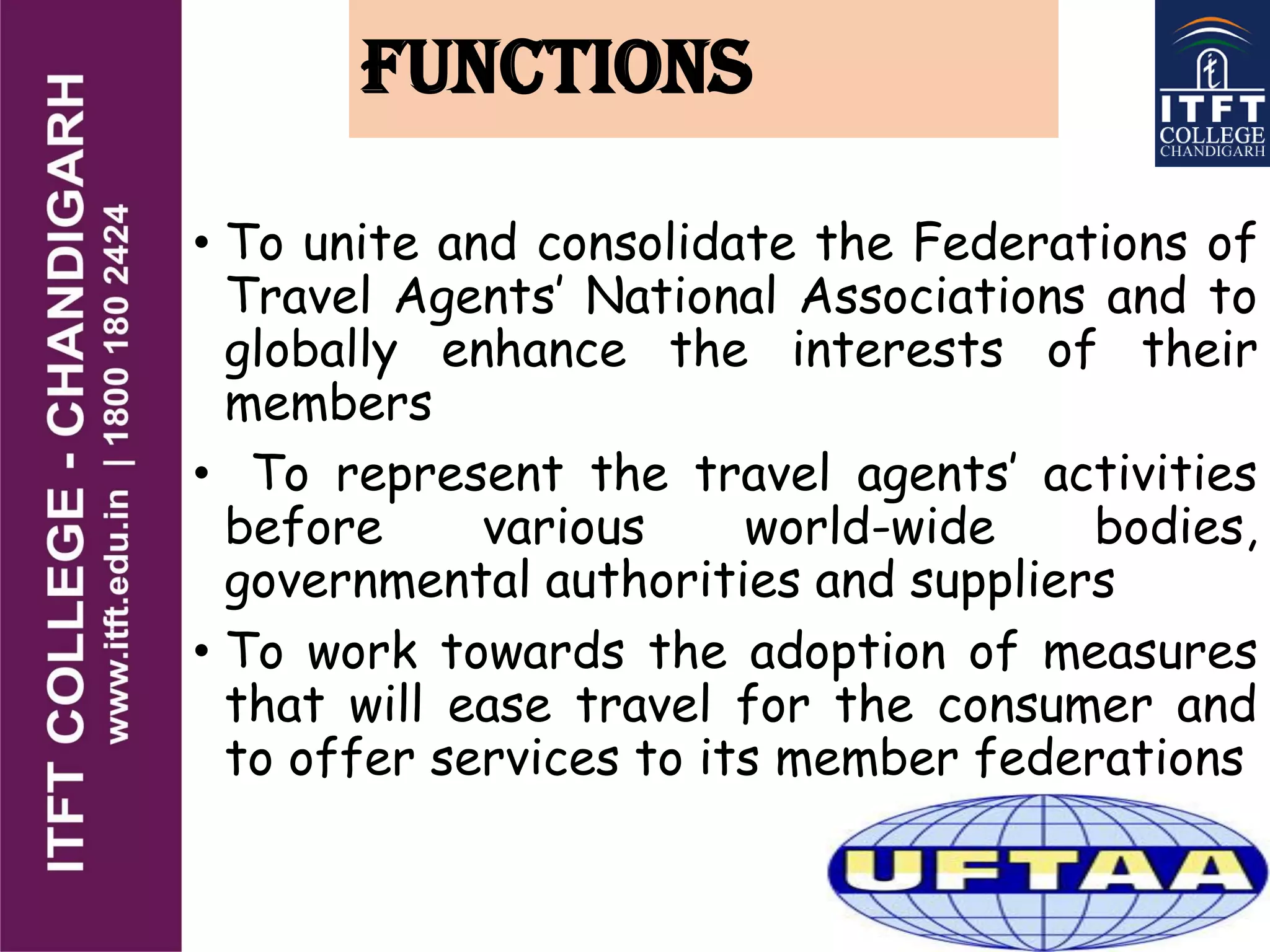 FUNCTIONS
• To unite and consolidate the Federations of
Travel Agents’ National Associations and to
globally enhance the interests of their
members
• To represent the travel agents’ activities
before various world-wide bodies,
governmental authorities and suppliers
• To work towards the adoption of measures
that will ease travel for the consumer and
to offer services to its member federations
 