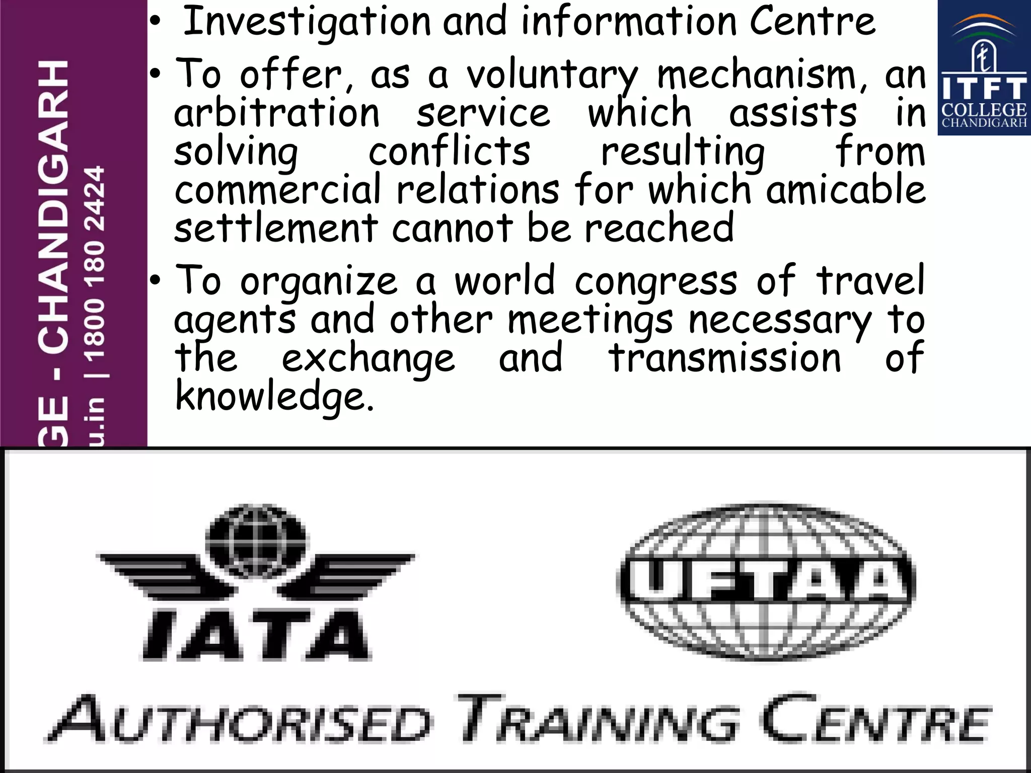 • Investigation and information Centre
• To offer, as a voluntary mechanism, an
arbitration service which assists in
solving conflicts resulting from
commercial relations for which amicable
settlement cannot be reached
• To organize a world congress of travel
agents and other meetings necessary to
the exchange and transmission of
knowledge.
 