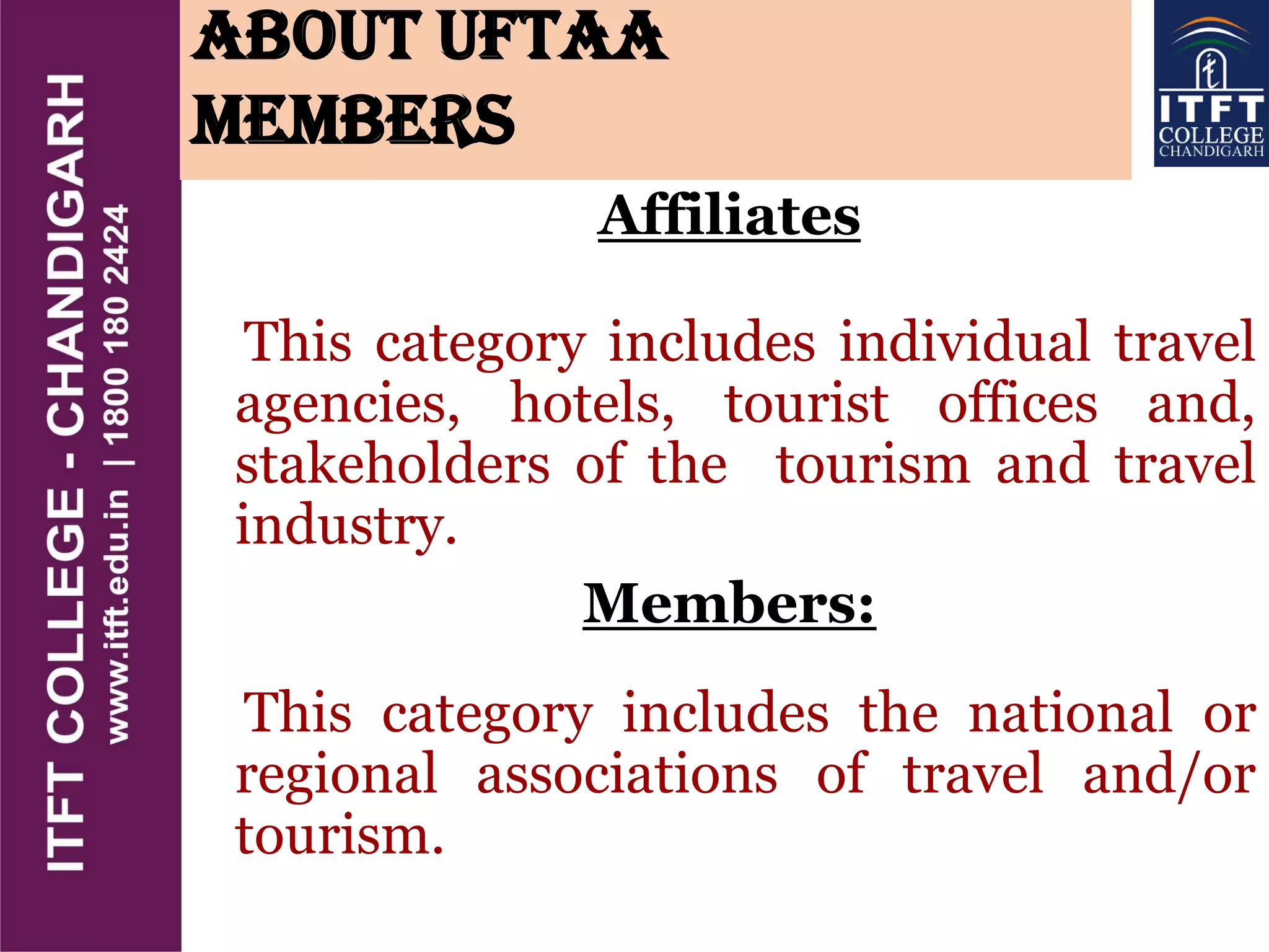 About UFTAA
Members
Affiliates
This category includes individual travel
agencies, hotels, tourist offices and,
stakeholders of the tourism and travel
industry.
Members:
This category includes the national or
regional associations of travel and/or
tourism.
 