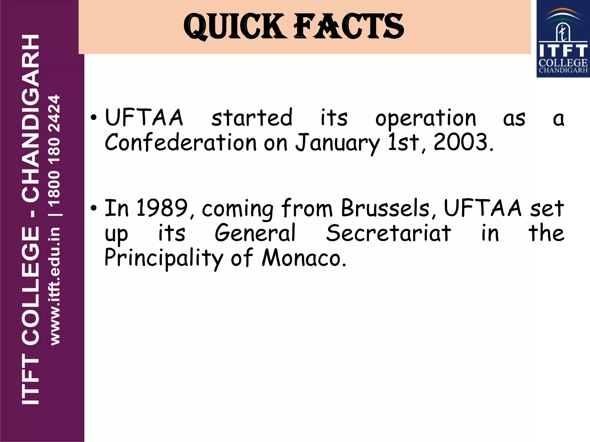 QUICK FACTS
• UFTAA started its operation as a
Confederation on January 1st, 2003.
• In 1989, coming from Brussels, UFTAA set
up its General Secretariat in the
Principality of Monaco.
 