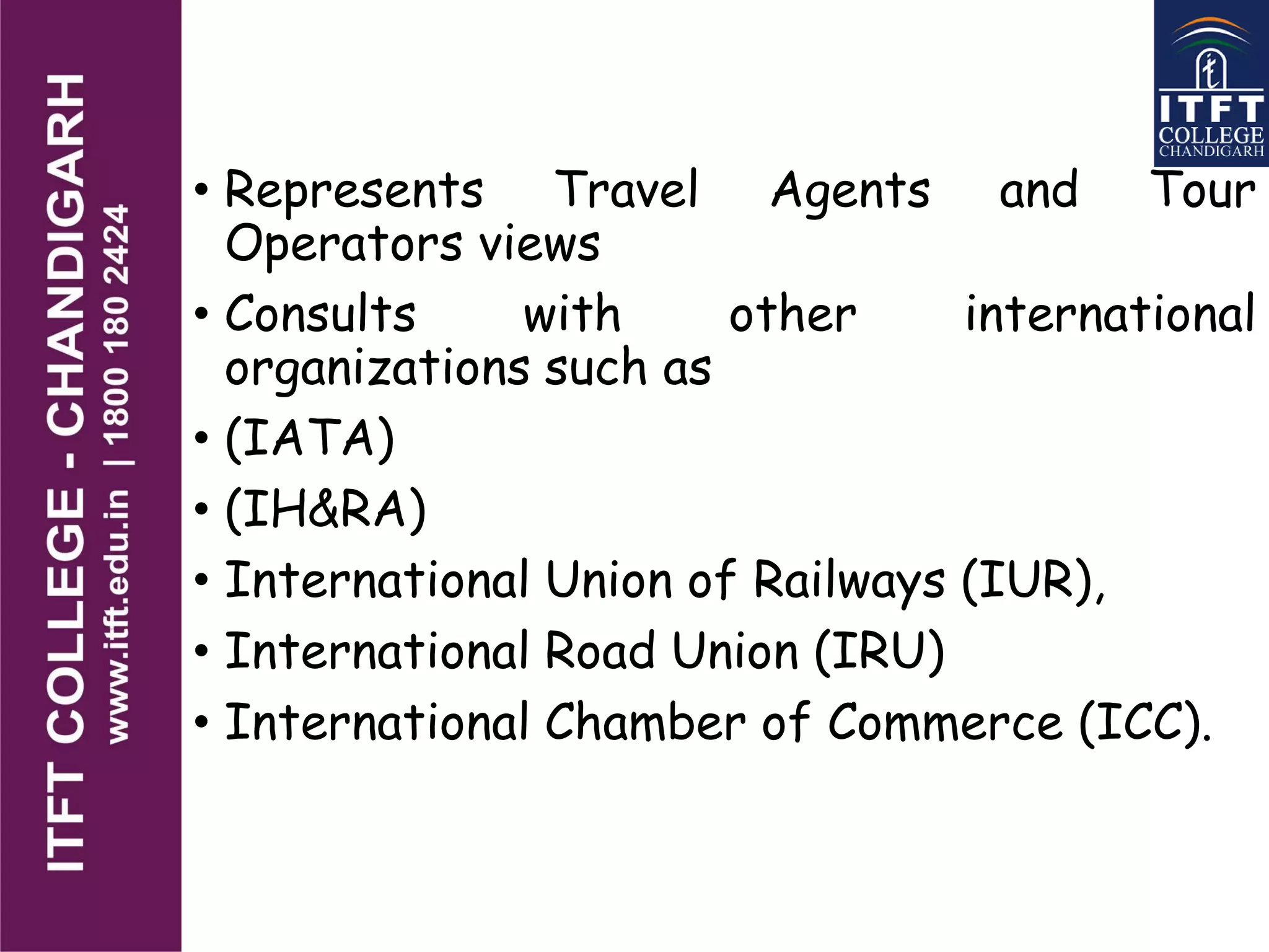 • Represents Travel Agents and Tour
Operators views
• Consults with other international
organizations such as
• (IATA)
• (IH&RA)
• International Union of Railways (IUR),
• International Road Union (IRU)
• International Chamber of Commerce (ICC).
 