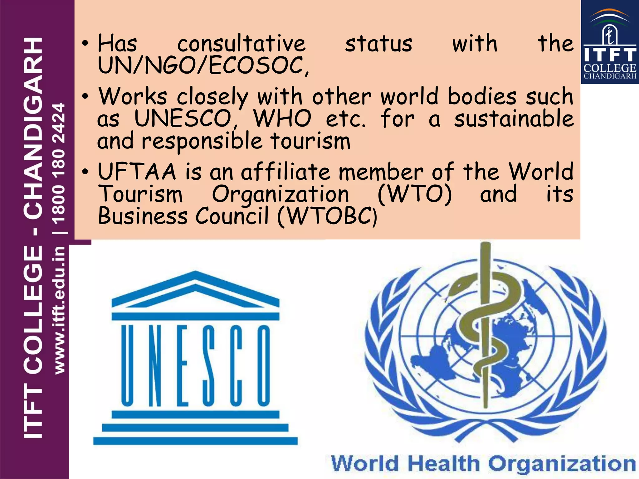 • Has consultative status with the
UN/NGO/ECOSOC,
• Works closely with other world bodies such
as UNESCO, WHO etc. for a sustainable
and responsible tourism
• UFTAA is an affiliate member of the World
Tourism Organization (WTO) and its
Business Council (WTOBC)
 