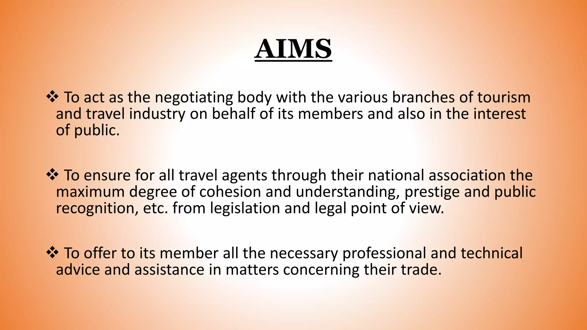 AIMS
 To act as the negotiating body with the various branches of tourism
and travel industry on behalf of its members and also in the interest
of public.
 To ensure for all travel agents through their national association the
maximum degree of cohesion and understanding, prestige and public
recognition, etc. from legislation and legal point of view.
 To offer to its member all the necessary professional and technical
advice and assistance in matters concerning their trade.
 