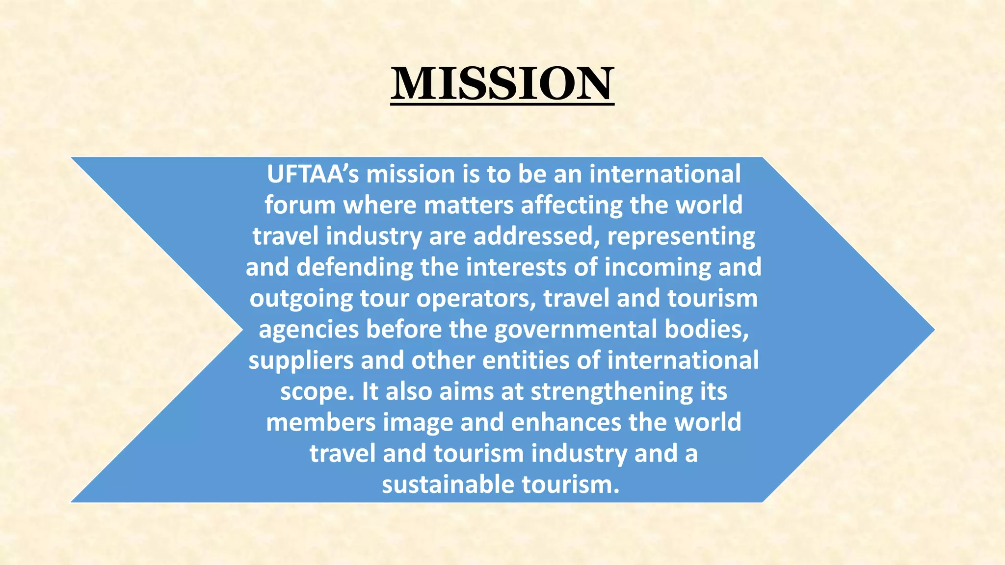MISSION
UFTAA’s mission is to be an international
forum where matters affecting the world
travel industry are addressed, representing
and defending the interests of incoming and
outgoing tour operators, travel and tourism
agencies before the governmental bodies,
suppliers and other entities of international
scope. It also aims at strengthening its
members image and enhances the world
travel and tourism industry and a
sustainable tourism.
 