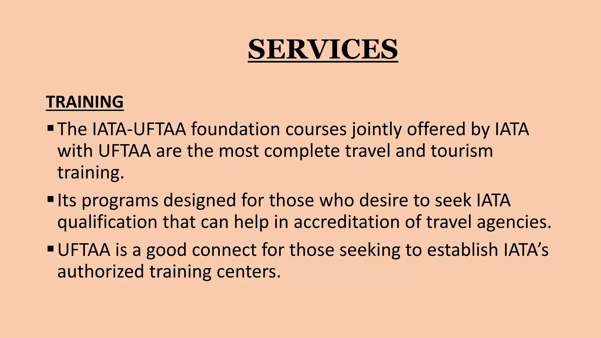 SERVICES
TRAINING
The IATA-UFTAA foundation courses jointly offered by IATA
with UFTAA are the most complete travel and tourism
training.
Its programs designed for those who desire to seek IATA
qualification that can help in accreditation of travel agencies.
UFTAA is a good connect for those seeking to establish IATA’s
authorized training centers.
 