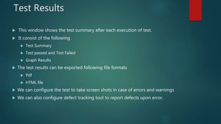 Test Results
 This window shows the test summary after each execution of test.
 It consist of the following
 Test Summary
 Test passed and Test Failed
 Graph Results
 The test results can be exported following file formats
 Pdf
 HTML file
 We can configure the test to take screen shots in case of errors and warnings
 We can also configure defect tracking tool to report defects upon error.
 