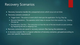 Recovery Scenarios
 Recovery Scenarios handle the unexpected errors which occur at run time.
 Recovery scenario consists of
 Trigger Event - The action or event which interrupts the application. For E.g.: Pop Up.
 Recovery Operations - The operation which helps to recover from that scenario. E.g. : Closing
the pop up.
 Post Recovery Test Run – The instruction on how the rest of the test should run and continue.
Eg: Repeating the test or skipping it etc.
 Recovery scenarios are saved in recovery scenario files having the extension .rs.
 A recovery scenario file is a logical collection of recovery scenarios, grouped according to
your own specific requirements.
 