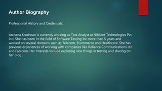 Author Biography
Professional History and Credentials:
Archana Krushnan is currently working as Test Analyst at Nihilent Technologies Pvt
Ltd. She has been in the field of Software Testing for more than 5 years and
worked on several domains such as Telecom, Ecommerce and Healthcare. She has
previous experiences of working with companies like Reliance Communications Ltd
and Fab.com. Her interests include exploring new things in testing and sharing on
her blog..
 