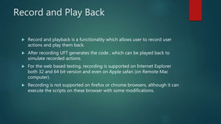 Record and Play Back
 Record and playback is a functionality which allows user to record user
actions and play them back.
 After recording UFT generates the code , which can be played back to
simulate recorded actions.
 For the web based testing, recording is supported on Internet Explorer
both 32 and 64 bit version and even on Apple safari (on Remote Mac
computer).
 Recording is not supported on firefox or chrome browsers, although it can
execute the scripts on these browser with some modifications.
 
