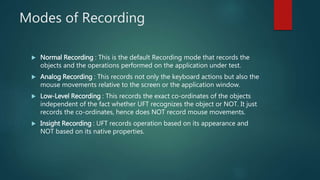 Modes of Recording
 Normal Recording : This is the default Recording mode that records the
objects and the operations performed on the application under test.
 Analog Recording : This records not only the keyboard actions but also the
mouse movements relative to the screen or the application window.
 Low-Level Recording : This records the exact co-ordinates of the objects
independent of the fact whether UFT recognizes the object or NOT. It just
records the co-ordinates, hence does NOT record mouse movements.
 Insight Recording : UFT records operation based on its appearance and
NOT based on its native properties.
 