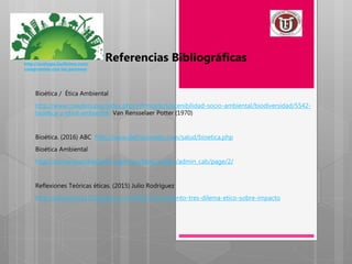 Bioética / Ética Ambiental
http://www.creadess.org/index.php/informate/sostenibilidad-socio-ambiental/biodiversidad/5542-
bioetica-y-etica-ambiental Van Rensselaer Potter (1970)
Bioética. (2016) ABC http://www.definicionabc.com/salud/bioetica.php
Bioética Ambiental
http://convenioandresbello.org/inicio/blog/author/admin_cab/page/2/
Reflexiones Teóricas éticas. (2015) Julio Rodríguez
http://julioandres13.blogspot.com/2015/10/momento-tres-dilema-etico-sobre-impacto
Referencias Bibliográficashttp://ecologia.facilisimo.com/
compromiso-con-las-personas
 