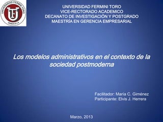 UNIVERSIDAD FERMINI TORO
                VICE-RECTORADO ACADEMICO
           DECANATO DE INVESTIGACIÓN Y POSTGRADO
             MAESTRÍA EN GERENCIA EMPRESARIAL




Los modelos administrativos en el contexto de la
           sociedad postmoderna



                                  Facilitador: María C. Giménez
                                  Participante: Elvis J. Herrera



                    Marzo, 2013
 