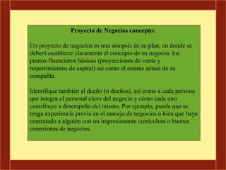 Proyecto de Negocios concepto:

Un proyecto de negocios es una sinopsis de su plan, en donde se
deberá establecer claramente el concepto de su negocio, los
puntos financieros básicos (proyecciones de venta y
requerimientos de capital) así como el estatus actual de su
compañía.

Identifique también al dueño (o dueños), así como a cada persona
que integra el personal clave del negocio y cómo cada uno
contribuye a desempeño del mismo. Por ejemplo, puede que se
tenga experiencia previa en el manejo de negocios o bien que haya
contratado a alguien con un impresionante currículum o buenas
conexiones de negocios.
 