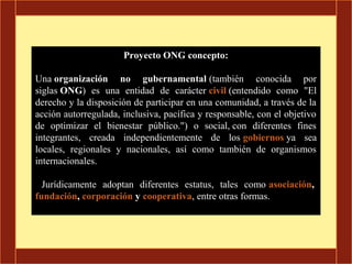 Proyecto ONG concepto:

Una organización no gubernamental (también conocida por
siglas ONG) es una entidad de carácter civil (entendido como "El
derecho y la disposición de participar en una comunidad, a través de la
acción autorregulada, inclusiva, pacífica y responsable, con el objetivo
de optimizar el bienestar público.") o social, con diferentes fines
integrantes, creada independientemente de los gobiernos ya sea
locales, regionales y nacionales, así como también de organismos
internacionales.

  Jurídicamente adoptan diferentes estatus, tales como asociación,
fundación, corporación y cooperativa, entre otras formas.
 