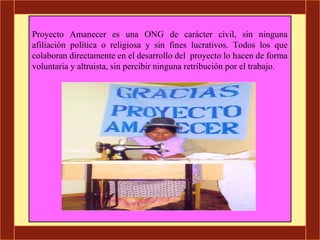 Proyecto Amanecer es una ONG de carácter civil, sin ninguna
afiliación política o religiosa y sin fines lucrativos. Todos los que
colaboran directamente en el desarrollo del proyecto lo hacen de forma
voluntaria y altruista, sin percibir ninguna retribución por el trabajo.
 