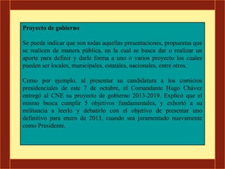 Proyecto de gobierno

Se puede indicar que son todas aquellas presentaciones, propuestas que
se realicen de manera pública, en la cual se busca dar o realizar un
aporte para definir y darle forma a uno o varios proyecto los cuales
pueden ser locales, municipales, estatales, nacionales, entre otros.

Como por ejemplo, al presentar su candidatura a los comicios
presidenciales de este 7 de octubre, el Comandante Hugo Chávez
entregó al CNE su proyecto de gobierno 2013-2019. Explicó que el
mismo busca cumplir 5 objetivos fundamentales, y exhortó a su
militancia a leerlo y debatirlo con el objetivo de presentar uno
definitivo para enero de 2013, cuando sea juramentado nuevamente
como Presidente.
 