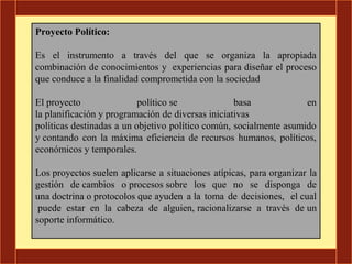 Proyecto Político:

Es el instrumento a través del que se organiza la apropiada
combinación de conocimientos y experiencias para diseñar el proceso
que conduce a la finalidad comprometida con la sociedad

El proyecto                político se             basa             en
la planificación y programación de diversas iniciativas
políticas destinadas a un objetivo político común, socialmente asumido
y contando con la máxima eficiencia de recursos humanos, políticos,
económicos y temporales.

Los proyectos suelen aplicarse a situaciones atípicas, para organizar la
gestión de cambios o procesos sobre los que no se disponga de
una doctrina o protocolos que ayuden a la toma de decisiones, el cual
 puede estar en la cabeza de alguien, racionalizarse a través de un
soporte informático.
 