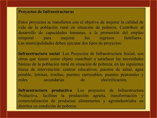 Proyectos de Infraestructuras

Estos proyectos se transfieren con el objetivo de mejorar la calidad de
vida de la población rural en situación de pobreza. Contribuir al
desarrollo de capacidades humanas, a la promoción del empleo
temporal      para      mejorar       los     ingresos      familiares.
Las municipalidades deben ejecutar dos tipos de proyectos:

Infraestructura social Los Proyectos de Infraestructura Social, son
obras que tienen como objeto contribuir a satisfacer las necesidades
básicas de la población rural en situación de pobreza, en las siguientes
líneas de intervención: centros educativos, puestos de salud, agua
potable, letrinas, trochas, puentes carrozables, puentes peatonales y
redes          secundarias          de         electrificación.

Infraestructura productiva Los proyectos de Infraestructura
Productiva, facilitan la producción agraria, transformación y
comercialización de productos alimentarios y agroindustriales en
distritos en condición de pobreza.
 