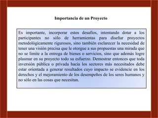 Importancia de un Proyecto


Es importante, incorporar estos desafíos, intentando dotar a los
participantes no sólo de herramientas para diseñar proyectos
metodológicamente rigurosos, sino también esclarecer la necesidad de
tener una visión precisa que le otorgue a sus propuestas una mirada que
no se limite a la entrega de bienes o servicios, sino que además logre
plasmar en su proyecto todo su esfuerzo. Demostrar entonces que toda
inversión pública o privada hacia los sectores más necesitados debe
estar orientada a generar resultados cuyo impacto se evidencie en los
derechos y el mejoramiento de los desempeños de los seres humanos y
no sólo en las cosas que necesitan.
 