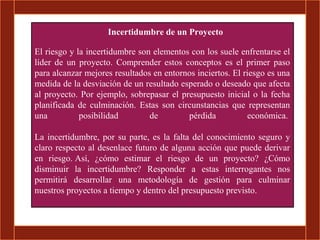 Incertidumbre de un Proyecto

El riesgo y la incertidumbre son elementos con los suele enfrentarse el
líder de un proyecto. Comprender estos conceptos es el primer paso
para alcanzar mejores resultados en entornos inciertos. El riesgo es una
medida de la desviación de un resultado esperado o deseado que afecta
al proyecto. Por ejemplo, sobrepasar el presupuesto inicial o la fecha
planificada de culminación. Estas son circunstancias que representan
una          posibilidad        de        pérdida            económica.

La incertidumbre, por su parte, es la falta del conocimiento seguro y
claro respecto al desenlace futuro de alguna acción que puede derivar
en riesgo. Así, ¿cómo estimar el riesgo de un proyecto? ¿Cómo
disminuir la incertidumbre? Responder a estas interrogantes nos
permitirá desarrollar una metodología de gestión para culminar
nuestros proyectos a tiempo y dentro del presupuesto previsto.
 