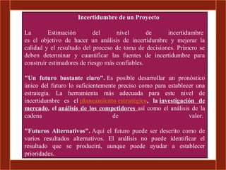 Incertidumbre de un Proyecto

La        Estimación       del      nivel       de    incertidumbre
es el objetivo de hacer un análisis de incertidumbre y mejorar la
calidad y el resultado del proceso de toma de decisiones. Primero se
deben determinar y cuantificar las fuentes de incertidumbre para
construir estimadores de riesgo más confiables.

"Un futuro bastante claro". Es posible desarrollar un pronóstico
único del futuro lo suficientemente preciso como para establecer una
estrategia. La herramienta más adecuada para este nivel de
incertidumbre es el planeamiento estratégico, la investigación de
mercado, el análisis de los competidores así como el análisis de la
cadena                            de                          valor.

"Futuros Alternativos". Aquí el futuro puede ser descrito como de
varios resultados alternativos. El análisis no puede identificar el
resultado que se producirá, aunque puede ayudar a establecer
prioridades.
 