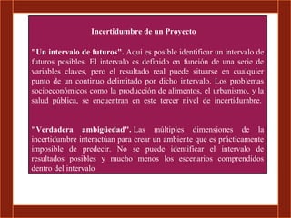 Incertidumbre de un Proyecto

"Un intervalo de futuros". Aquí es posible identificar un intervalo de
futuros posibles. El intervalo es definido en función de una serie de
variables claves, pero el resultado real puede situarse en cualquier
punto de un continuo delimitado por dicho intervalo. Los problemas
socioeconómicos como la producción de alimentos, el urbanismo, y la
salud pública, se encuentran en este tercer nivel de incertidumbre.


"Verdadera ambigüedad". Las múltiples dimensiones de la
incertidumbre interactúan para crear un ambiente que es prácticamente
imposible de predecir. No se puede identificar el intervalo de
resultados posibles y mucho menos los escenarios comprendidos
dentro del intervalo
 