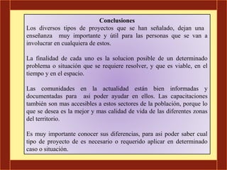 Conclusiones
Los diversos tipos de proyectos que se han señalado, dejan una
enseñanza muy importante y útil para las personas que se van a
involucrar en cualquiera de estos.

La finalidad de cada uno es la solucion posible de un determinado
problema o situación que se requiere resolver, y que es viable, en el
tiempo y en el espacio.

Las comunidades en la actualidad están bien informadas y
documentadas para asi poder ayudar en ellos. Las capacitaciones
también son mas accesibles a estos sectores de la población, porque lo
que se desea es la mejor y mas calidad de vida de las diferentes zonas
del territorio.

Es muy importante conocer sus diferencias, para asi poder saber cual
tipo de proyecto de es necesario o requerido aplicar en determinado
caso o situación.
 