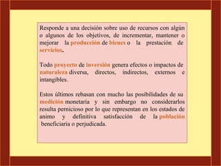 Responde a una decisión sobre uso de recursos con algún
o algunos de los objetivos, de incrementar, mantener o
mejorar la producción de bienes o la prestación de
servicios.

Todo proyecto de inversión genera efectos o impactos de
naturaleza diversa, directos, indirectos, externos e
intangibles.

Estos últimos rebasan con mucho las posibilidades de su
medición monetaria y sin embargo no considerarlos
resulta pernicioso por lo que representan en los estados de
animo y definitiva satisfacción de la población
 beneficiaria o perjudicada.
 